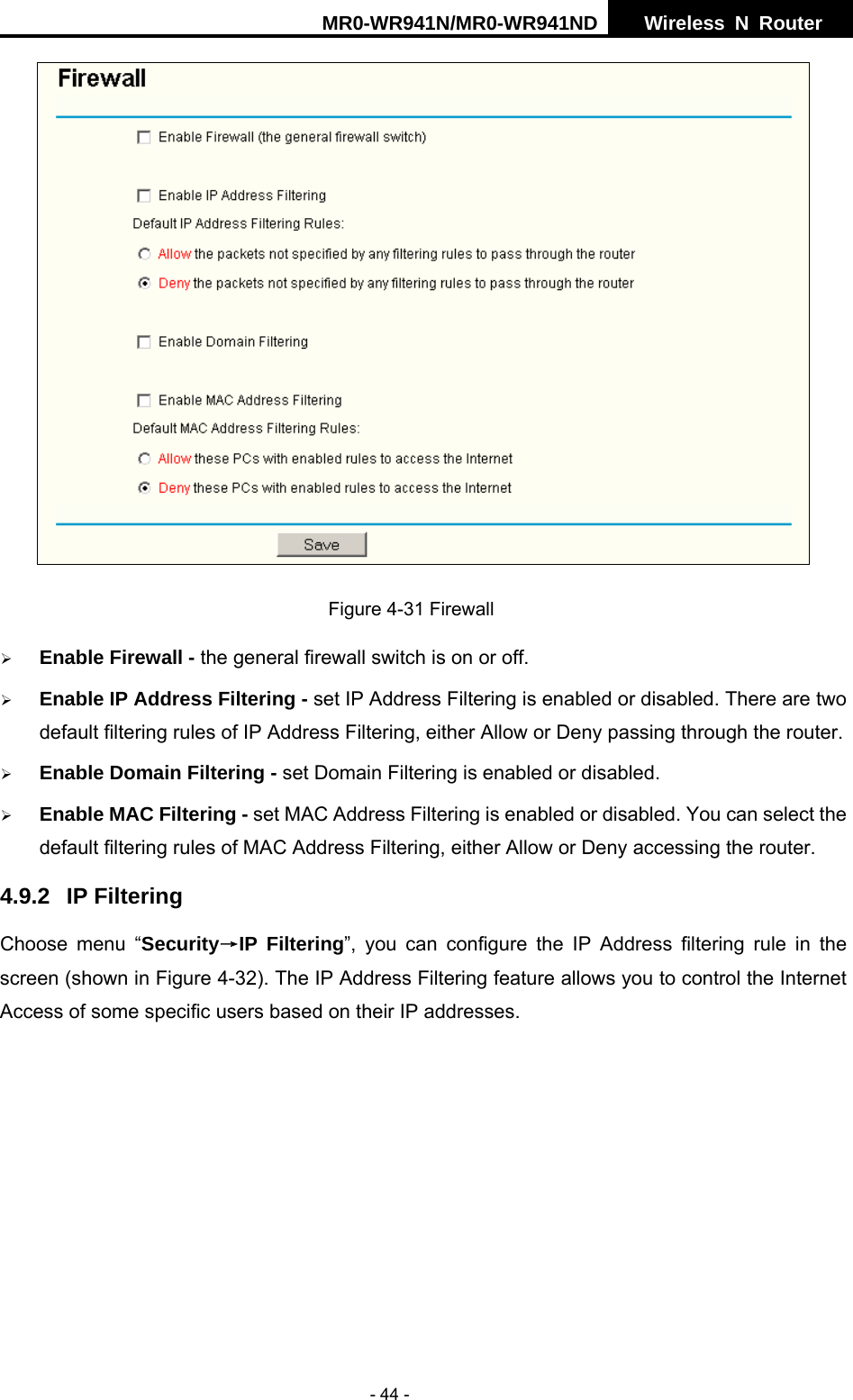 MR0-WR941N/MR0-WR941ND  Wireless N Router     - 44 -  Figure 4-31 Firewall &frac34; Enable Firewall - the general firewall switch is on or off. &frac34; Enable IP Address Filtering - set IP Address Filtering is enabled or disabled. There are two default filtering rules of IP Address Filtering, either Allow or Deny passing through the router. &frac34; Enable Domain Filtering - set Domain Filtering is enabled or disabled. &frac34; Enable MAC Filtering - set MAC Address Filtering is enabled or disabled. You can select the default filtering rules of MAC Address Filtering, either Allow or Deny accessing the router. 4.9.2 IP Filtering Choose menu &ldquo;Security&rarr;IP Filtering&rdquo;, you can configure the IP Address filtering rule in the screen (shown in Figure 4-32). The IP Address Filtering feature allows you to control the Internet Access of some specific users based on their IP addresses. 