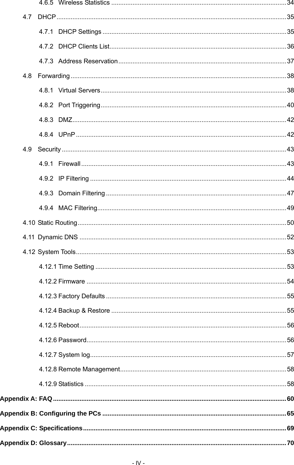     - IV - 4.6.5 Wireless Statistics ...................................................................................................34 4.7 DHCP..................................................................................................................................35 4.7.1 DHCP Settings ........................................................................................................35 4.7.2 DHCP Clients List....................................................................................................36 4.7.3 Address Reservation...............................................................................................37 4.8 Forwarding ..........................................................................................................................38 4.8.1 Virtual Servers.........................................................................................................38 4.8.2 Port Triggering.........................................................................................................40 4.8.3 DMZ.........................................................................................................................42 4.8.4 UPnP .......................................................................................................................42 4.9 Security ...............................................................................................................................43 4.9.1 Firewall....................................................................................................................43 4.9.2 IP Filtering ...............................................................................................................44 4.9.3 Domain Filtering ......................................................................................................47 4.9.4 MAC Filtering...........................................................................................................49 4.10 Static Routing......................................................................................................................50 4.11 Dynamic DNS .....................................................................................................................52 4.12 System Tools.......................................................................................................................53 4.12.1 Time Setting ............................................................................................................53 4.12.2 Firmware .................................................................................................................54 4.12.3 Factory Defaults ......................................................................................................55 4.12.4 Backup &amp; Restore ...................................................................................................55 4.12.5 Reboot.....................................................................................................................56 4.12.6 Password.................................................................................................................56 4.12.7 System log...............................................................................................................57 4.12.8 Remote Management..............................................................................................58 4.12.9 Statistics ..................................................................................................................58 Appendix A: FAQ....................................................................................................................................60 Appendix B: Configuring the PCs ........................................................................................................65 Appendix C: Specifications...................................................................................................................69 Appendix D: Glossary............................................................................................................................70 