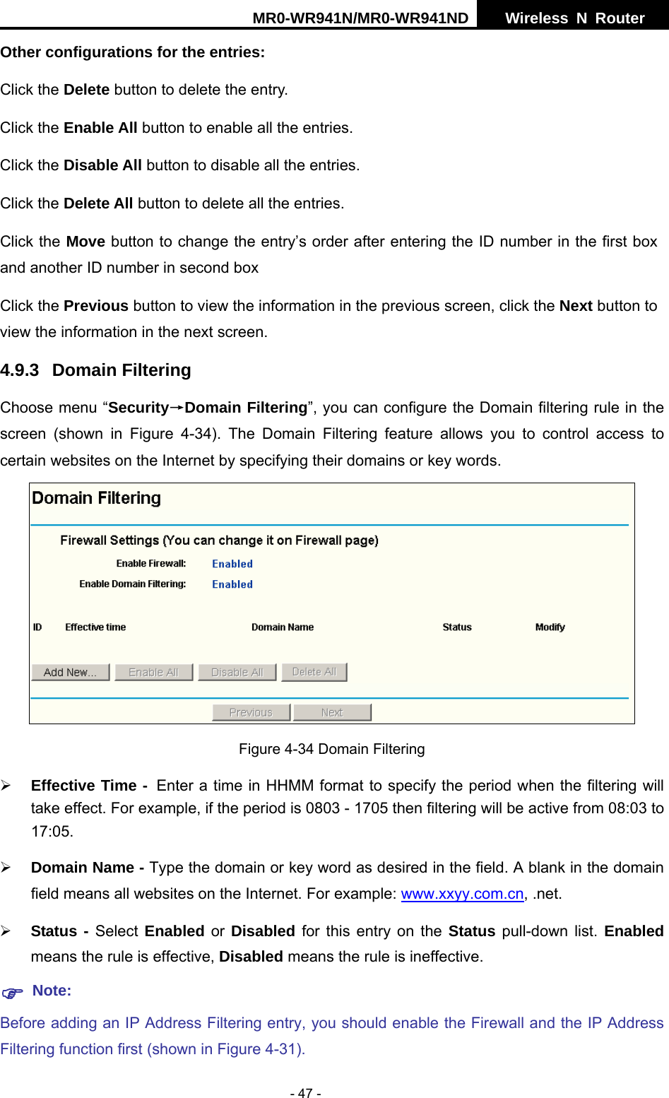MR0-WR941N/MR0-WR941ND  Wireless N Router     - 47 - Other configurations for the entries: Click the Delete button to delete the entry. Click the Enable All button to enable all the entries. Click the Disable All button to disable all the entries. Click the Delete All button to delete all the entries. Click the Move button to change the entry&rsquo;s order after entering the ID number in the first box and another ID number in second box Click the Previous button to view the information in the previous screen, click the Next button to view the information in the next screen. 4.9.3 Domain Filtering Choose menu &ldquo;Security&rarr;Domain Filtering&rdquo;, you can configure the Domain filtering rule in the screen (shown in Figure 4-34). The Domain Filtering feature allows you to control access to certain websites on the Internet by specifying their domains or key words.  Figure 4-34 Domain Filtering &frac34; Effective Time - Enter a time in HHMM format to specify the period when the filtering will take effect. For example, if the period is 0803 - 1705 then filtering will be active from 08:03 to 17:05.  &frac34; Domain Name - Type the domain or key word as desired in the field. A blank in the domain field means all websites on the Internet. For example: www.xxyy.com.cn, .net. &frac34; Status - Select Enabled or Disabled for this entry on the Status pull-down list. Enabled means the rule is effective, Disabled means the rule is ineffective. ) Note: Before adding an IP Address Filtering entry, you should enable the Firewall and the IP Address Filtering function first (shown in Figure 4-31). 