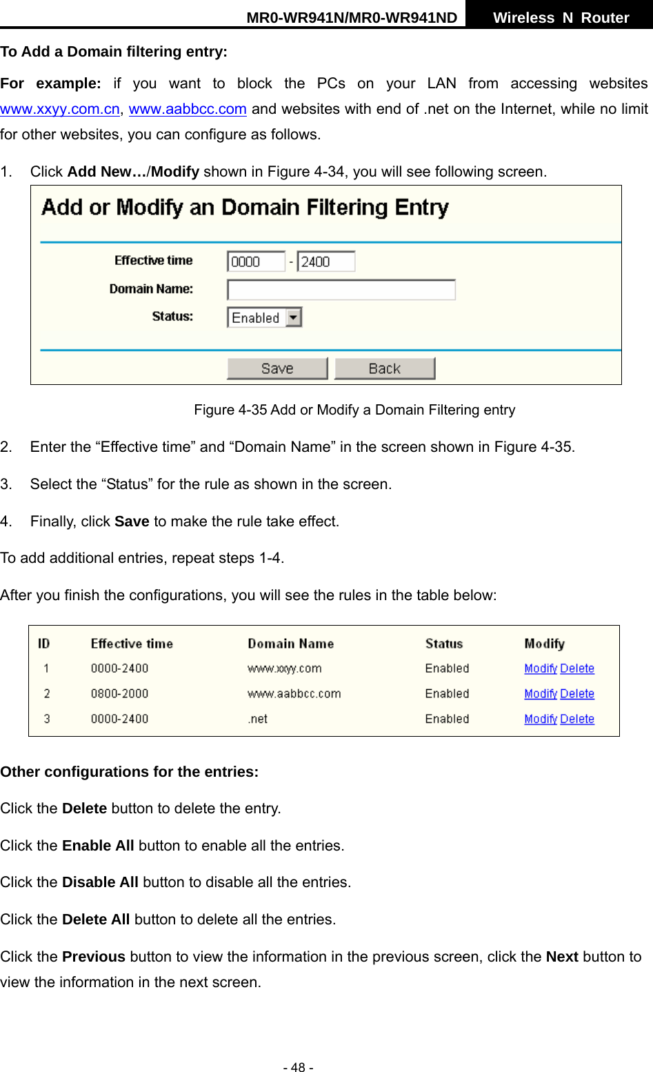 MR0-WR941N/MR0-WR941ND  Wireless N Router     - 48 - To Add a Domain filtering entry:   For example: if you want to block the PCs on your LAN from accessing websites www.xxyy.com.cn, www.aabbcc.com and websites with end of .net on the Internet, while no limit for other websites, you can configure as follows. 1. Click Add New&hellip;/Modify shown in Figure 4-34, you will see following screen.  Figure 4-35 Add or Modify a Domain Filtering entry 2.  Enter the &ldquo;Effective time&rdquo; and &ldquo;Domain Name&rdquo; in the screen shown in Figure 4-35. 3.  Select the &ldquo;Status&rdquo; for the rule as shown in the screen.   4. Finally, click Save to make the rule take effect. To add additional entries, repeat steps 1-4. After you finish the configurations, you will see the rules in the table below:  Other configurations for the entries: Click the Delete button to delete the entry. Click the Enable All button to enable all the entries. Click the Disable All button to disable all the entries. Click the Delete All button to delete all the entries. Click the Previous button to view the information in the previous screen, click the Next button to view the information in the next screen. 