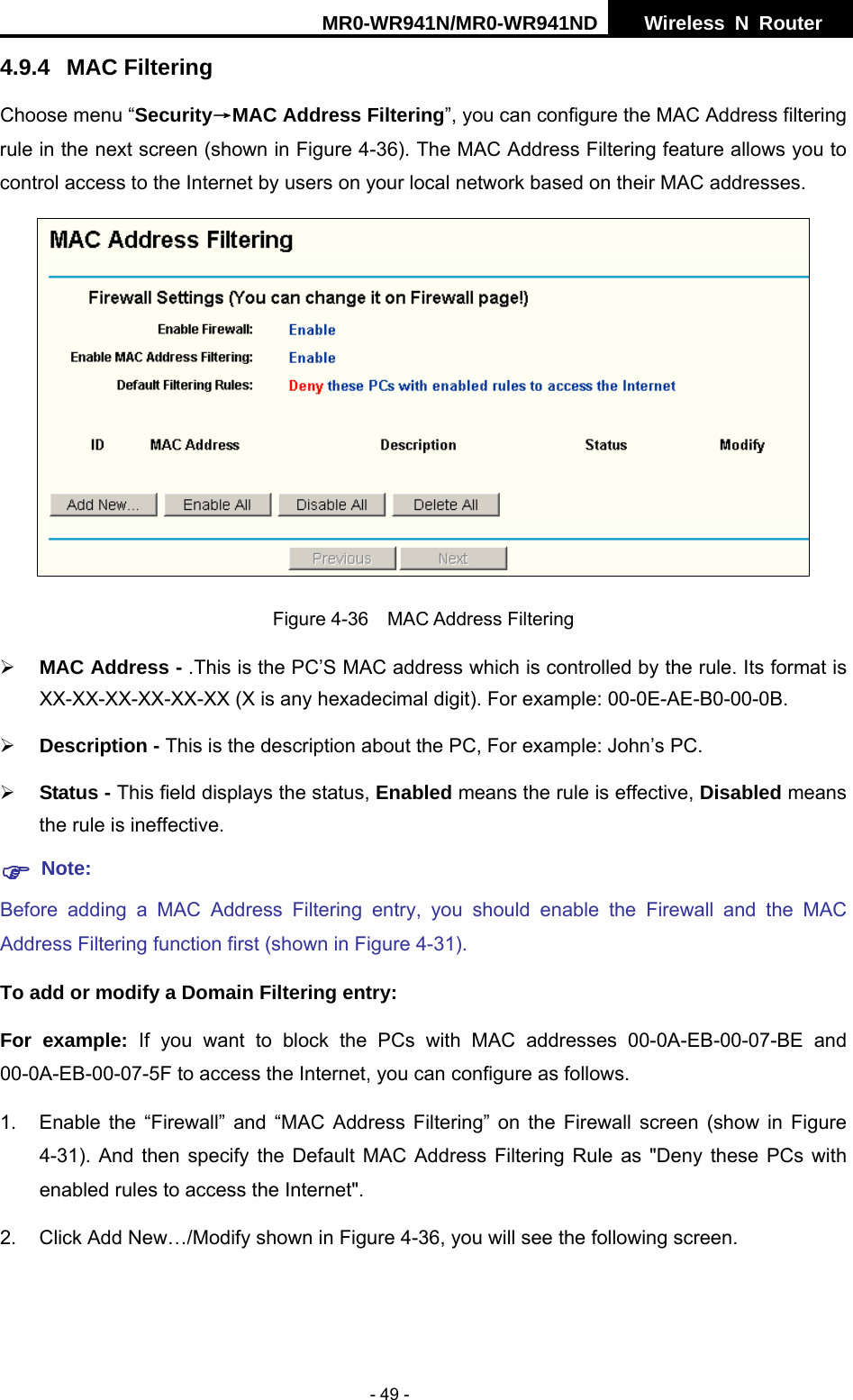 MR0-WR941N/MR0-WR941ND  Wireless N Router     - 49 - 4.9.4 MAC Filtering Choose menu &ldquo;Security&rarr;MAC Address Filtering&rdquo;, you can configure the MAC Address filtering rule in the next screen (shown in Figure 4-36). The MAC Address Filtering feature allows you to control access to the Internet by users on your local network based on their MAC addresses.  Figure 4-36  MAC Address Filtering &frac34; MAC Address - .This is the PC&rsquo;S MAC address which is controlled by the rule. Its format is XX-XX-XX-XX-XX-XX (X is any hexadecimal digit). For example: 00-0E-AE-B0-00-0B. &frac34; Description - This is the description about the PC, For example: John&rsquo;s PC. &frac34; Status - This field displays the status, Enabled means the rule is effective, Disabled means the rule is ineffective. ) Note: Before adding a MAC Address Filtering entry, you should enable the Firewall and the MAC Address Filtering function first (shown in Figure 4-31). To add or modify a Domain Filtering entry: For example: If you want to block the PCs with MAC addresses 00-0A-EB-00-07-BE and 00-0A-EB-00-07-5F to access the Internet, you can configure as follows. 1.  Enable the &ldquo;Firewall&rdquo; and &ldquo;MAC Address Filtering&rdquo; on the Firewall screen (show in Figure 4-31). And then specify the Default MAC Address Filtering Rule as "Deny these PCs with enabled rules to access the Internet". 2.  Click Add New&hellip;/Modify shown in Figure 4-36, you will see the following screen. 