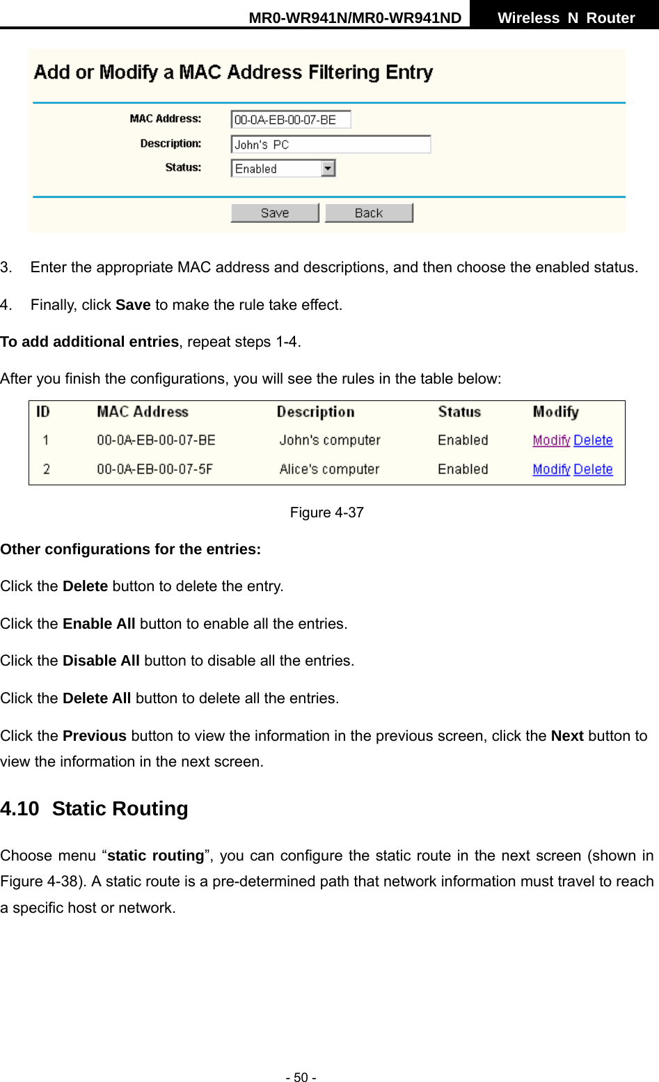 MR0-WR941N/MR0-WR941ND  Wireless N Router     - 50 -  3.  Enter the appropriate MAC address and descriptions, and then choose the enabled status. 4. Finally, click Save to make the rule take effect. To add additional entries, repeat steps 1-4. After you finish the configurations, you will see the rules in the table below:  Figure 4-37 Other configurations for the entries: Click the Delete button to delete the entry. Click the Enable All button to enable all the entries. Click the Disable All button to disable all the entries. Click the Delete All button to delete all the entries. Click the Previous button to view the information in the previous screen, click the Next button to view the information in the next screen. 4.10 Static Routing Choose menu &ldquo;static routing&rdquo;, you can configure the static route in the next screen (shown in Figure 4-38). A static route is a pre-determined path that network information must travel to reach a specific host or network.  