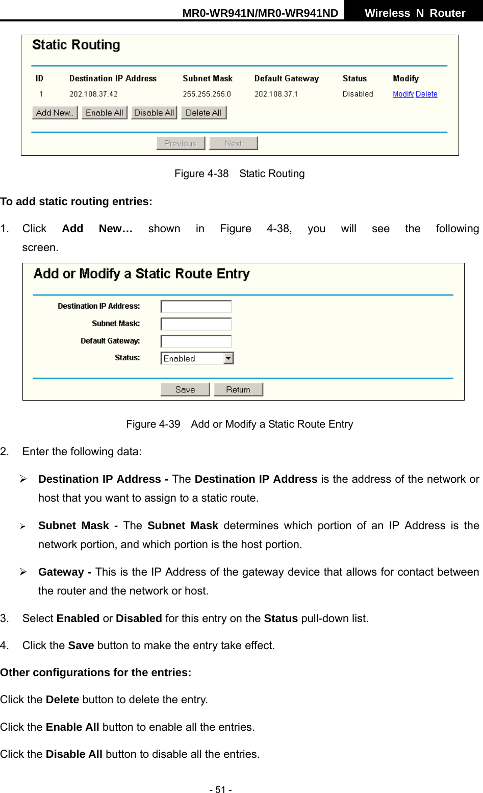 MR0-WR941N/MR0-WR941ND  Wireless N Router     - 51 -  Figure 4-38  Static Routing To add static routing entries: 1. Click  Add New&hellip; shown in Figure 4-38, you will see the following screen. Figure 4-39    Add or Modify a Static Route Entry 2.  Enter the following data: &frac34; Destination IP Address - The Destination IP Address is the address of the network or host that you want to assign to a static route. &frac34; Subnet Mask - The Subnet Mask determines which portion of an IP Address is the network portion, and which portion is the host portion. &frac34; Gateway - This is the IP Address of the gateway device that allows for contact between the router and the network or host. 3. Select Enabled or Disabled for this entry on the Status pull-down list. 4. Click the Save button to make the entry take effect. Other configurations for the entries: Click the Delete button to delete the entry. Click the Enable All button to enable all the entries. Click the Disable All button to disable all the entries. 