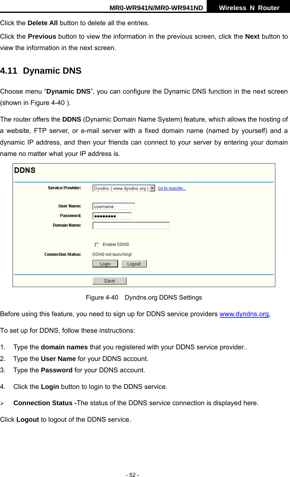 MR0-WR941N/MR0-WR941ND  Wireless N Router     - 52 - Click the Delete All button to delete all the entries. Click the Previous button to view the information in the previous screen, click the Next button to view the information in the next screen. 4.11 Dynamic DNS Choose menu &ldquo;Dynamic DNS&rdquo;, you can configure the Dynamic DNS function in the next screen (shown in Figure 4-40 ).   The router offers the DDNS (Dynamic Domain Name System) feature, which allows the hosting of a website, FTP server, or e-mail server with a fixed domain name (named by yourself) and a dynamic IP address, and then your friends can connect to your server by entering your domain name no matter what your IP address is.  Figure 4-40    Dyndns.org DDNS Settings Before using this feature, you need to sign up for DDNS service providers www.dyndns.org,  To set up for DDNS, follow these instructions: 1. Type the domain names that you registered with your DDNS service provider..   2. Type the User Name for your DDNS account.   3. Type the Password for your DDNS account.   4. Click the Login button to login to the DDNS service. &frac34; Connection Status -The status of the DDNS service connection is displayed here. Click Logout to logout of the DDNS service.  