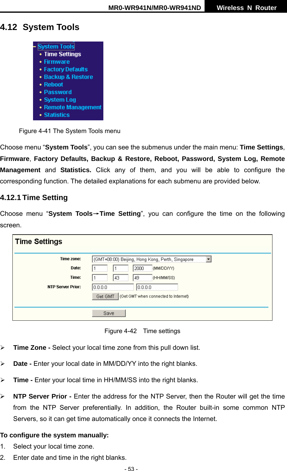 MR0-WR941N/MR0-WR941ND  Wireless N Router     - 53 - 4.12 System Tools  Figure 4-41 The System Tools menu Choose menu &ldquo;System Tools&rdquo;, you can see the submenus under the main menu: Time Settings, Firmware,  Factory Defaults, Backup &amp; Restore, Reboot, Password, System Log, Remote Management and Statistics.  Click any of them, and you will be able to configure the corresponding function. The detailed explanations for each submenu are provided below. 4.12.1 Time Setting Choose menu &ldquo;System Tools&rarr;Time Setting&rdquo;, you can configure the time on the following screen.  Figure 4-42  Time settings &frac34; Time Zone - Select your local time zone from this pull down list. &frac34; Date - Enter your local date in MM/DD/YY into the right blanks. &frac34; Time - Enter your local time in HH/MM/SS into the right blanks. &frac34; NTP Server Prior - Enter the address for the NTP Server, then the Router will get the time from the NTP Server preferentially. In addition, the Router built-in some common NTP Servers, so it can get time automatically once it connects the Internet. To configure the system manually: 1.  Select your local time zone. 2.  Enter date and time in the right blanks. 