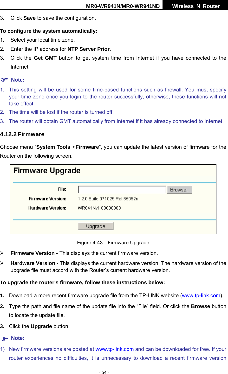 MR0-WR941N/MR0-WR941ND  Wireless N Router     - 54 - 3. Click Save to save the configuration. To configure the system automatically: 1.  Select your local time zone. 2.  Enter the IP address for NTP Server Prior. 3. Click the Get GMT button to get system time from Internet if you have connected to the Internet. ) Note: 1.  This setting will be used for some time-based functions such as firewall. You must specify  your time zone once you login to the router successfully, otherwise, these functions will not take effect.   2.  The time will be lost if the router is turned off.   3.  The router will obtain GMT automatically from Internet if it has already connected to Internet. 4.12.2 Firmware Choose menu &ldquo;System Tools&rarr;Firmware&rdquo;, you can update the latest version of firmware for the Router on the following screen.  Figure 4-43  Firmware Upgrade &frac34; Firmware Version - This displays the current firmware version. &frac34; Hardware Version - This displays the current hardware version. The hardware version of the upgrade file must accord with the Router&rsquo;s current hardware version. To upgrade the router's firmware, follow these instructions below: 1.  Download a more recent firmware upgrade file from the TP-LINK website (www.tp-link.com).  2.  Type the path and file name of the update file into the &ldquo;File&rdquo; field. Or click the Browse button to locate the update file. 3.  Click the Upgrade button. ) Note: 1)  New firmware versions are posted at www.tp-link.com and can be downloaded for free. If your router experiences no difficulties, it is unnecessary to download a recent firmware version 