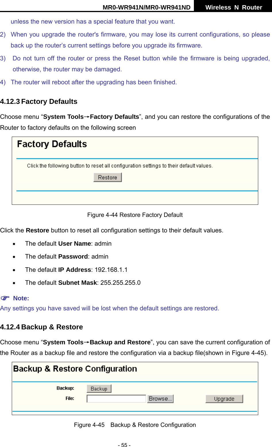 MR0-WR941N/MR0-WR941ND  Wireless N Router     - 55 - unless the new version has a special feature that you want. 2)  When you upgrade the router's firmware, you may lose its current configurations, so please back up the router&rsquo;s current settings before you upgrade its firmware. 3)  Do not turn off the router or press the Reset button while the firmware is being upgraded, otherwise, the router may be damaged. 4)  The router will reboot after the upgrading has been finished. 4.12.3 Factory Defaults Choose menu &ldquo;System Tools&rarr;Factory Defaults&rdquo;, and you can restore the configurations of the Router to factory defaults on the following screen  Figure 4-44 Restore Factory Default Click the Restore button to reset all configuration settings to their default values.   &bull; The default User Name: admin &bull; The default Password: admin &bull; The default IP Address: 192.168.1.1 &bull; The default Subnet Mask: 255.255.255.0 ) Note:  Any settings you have saved will be lost when the default settings are restored. 4.12.4 Backup &amp; Restore Choose menu &ldquo;System Tools&rarr;Backup and Restore&rdquo;, you can save the current configuration of the Router as a backup file and restore the configuration via a backup file(shown in Figure 4-45).  Figure 4-45    Backup &amp; Restore Configuration 