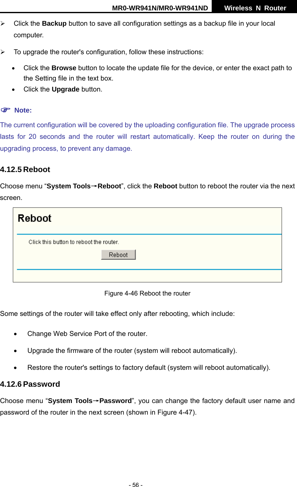 MR0-WR941N/MR0-WR941ND  Wireless N Router     - 56 - &frac34; Click the Backup button to save all configuration settings as a backup file in your local computer.  &frac34; To upgrade the router's configuration, follow these instructions: &bull; Click the Browse button to locate the update file for the device, or enter the exact path to the Setting file in the text box. &bull; Click the Upgrade button.   ) Note: The current configuration will be covered by the uploading configuration file. The upgrade process lasts for 20 seconds and the router will restart automatically. Keep the router on during the upgrading process, to prevent any damage.   4.12.5 Reboot Choose menu &ldquo;System Tools&rarr;Reboot&rdquo;, click the Reboot button to reboot the router via the next screen.  Figure 4-46 Reboot the router Some settings of the router will take effect only after rebooting, which include:   &bull;  Change Web Service Port of the router. &bull;  Upgrade the firmware of the router (system will reboot automatically). &bull;  Restore the router's settings to factory default (system will reboot automatically). 4.12.6 Password Choose menu &ldquo;System Tools&rarr;Password&rdquo;, you can change the factory default user name and password of the router in the next screen (shown in Figure 4-47). 
