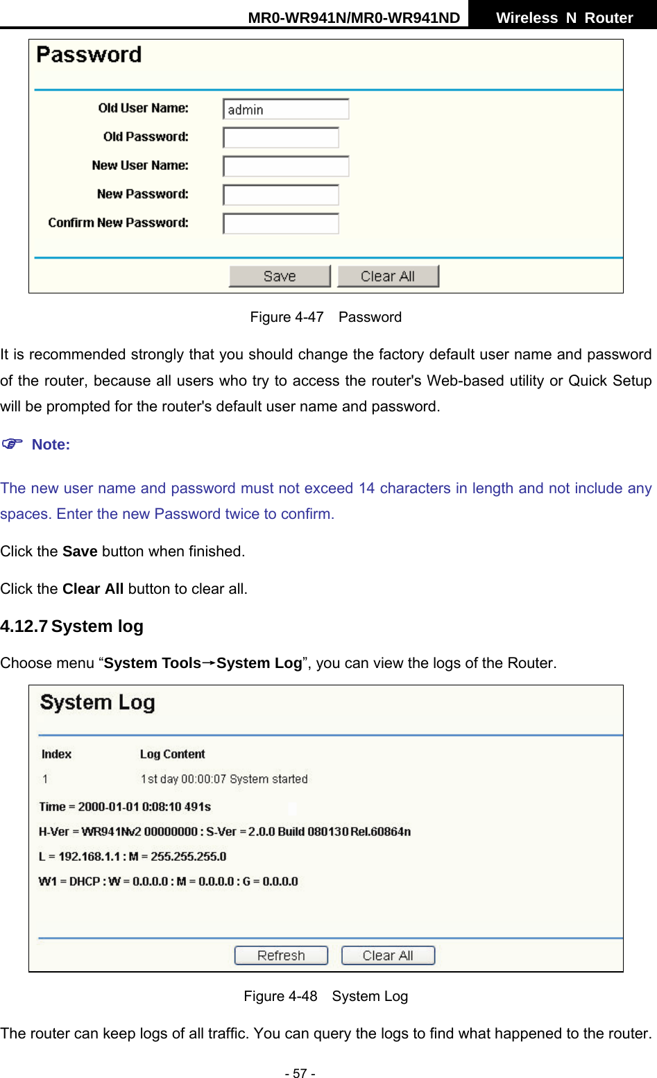 MR0-WR941N/MR0-WR941ND  Wireless N Router     - 57 -  Figure 4-47  Password It is recommended strongly that you should change the factory default user name and password of the router, because all users who try to access the router's Web-based utility or Quick Setup will be prompted for the router's default user name and password. ) Note: The new user name and password must not exceed 14 characters in length and not include any spaces. Enter the new Password twice to confirm. Click the Save button when finished. Click the Clear All button to clear all. 4.12.7 System log Choose menu &ldquo;System Tools&rarr;System Log&rdquo;, you can view the logs of the Router.  Figure 4-48  System Log The router can keep logs of all traffic. You can query the logs to find what happened to the router. 