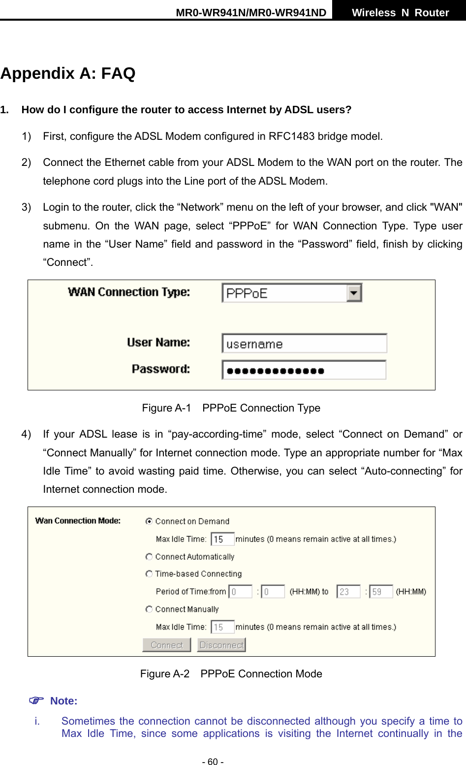 MR0-WR941N/MR0-WR941ND  Wireless N Router     - 60 -  Appendix A: FAQ 1.  How do I configure the router to access Internet by ADSL users? 1)  First, configure the ADSL Modem configured in RFC1483 bridge model. 2)  Connect the Ethernet cable from your ADSL Modem to the WAN port on the router. The telephone cord plugs into the Line port of the ADSL Modem. 3)  Login to the router, click the &ldquo;Network&rdquo; menu on the left of your browser, and click "WAN" submenu. On the WAN page, select &ldquo;PPPoE&rdquo; for WAN Connection Type. Type user name in the &ldquo;User Name&rdquo; field and password in the &ldquo;Password&rdquo; field, finish by clicking &ldquo;Connect&rdquo;.  Figure A-1  PPPoE Connection Type 4)  If your ADSL lease is in &ldquo;pay-according-time&rdquo; mode, select &ldquo;Connect on Demand&rdquo; or &ldquo;Connect Manually&rdquo; for Internet connection mode. Type an appropriate number for &ldquo;Max Idle Time&rdquo; to avoid wasting paid time. Otherwise, you can select &ldquo;Auto-connecting&rdquo; for Internet connection mode.  Figure A-2  PPPoE Connection Mode ) Note: i.  Sometimes the connection cannot be disconnected although you specify a time to Max Idle Time, since some applications is visiting the Internet continually in the 