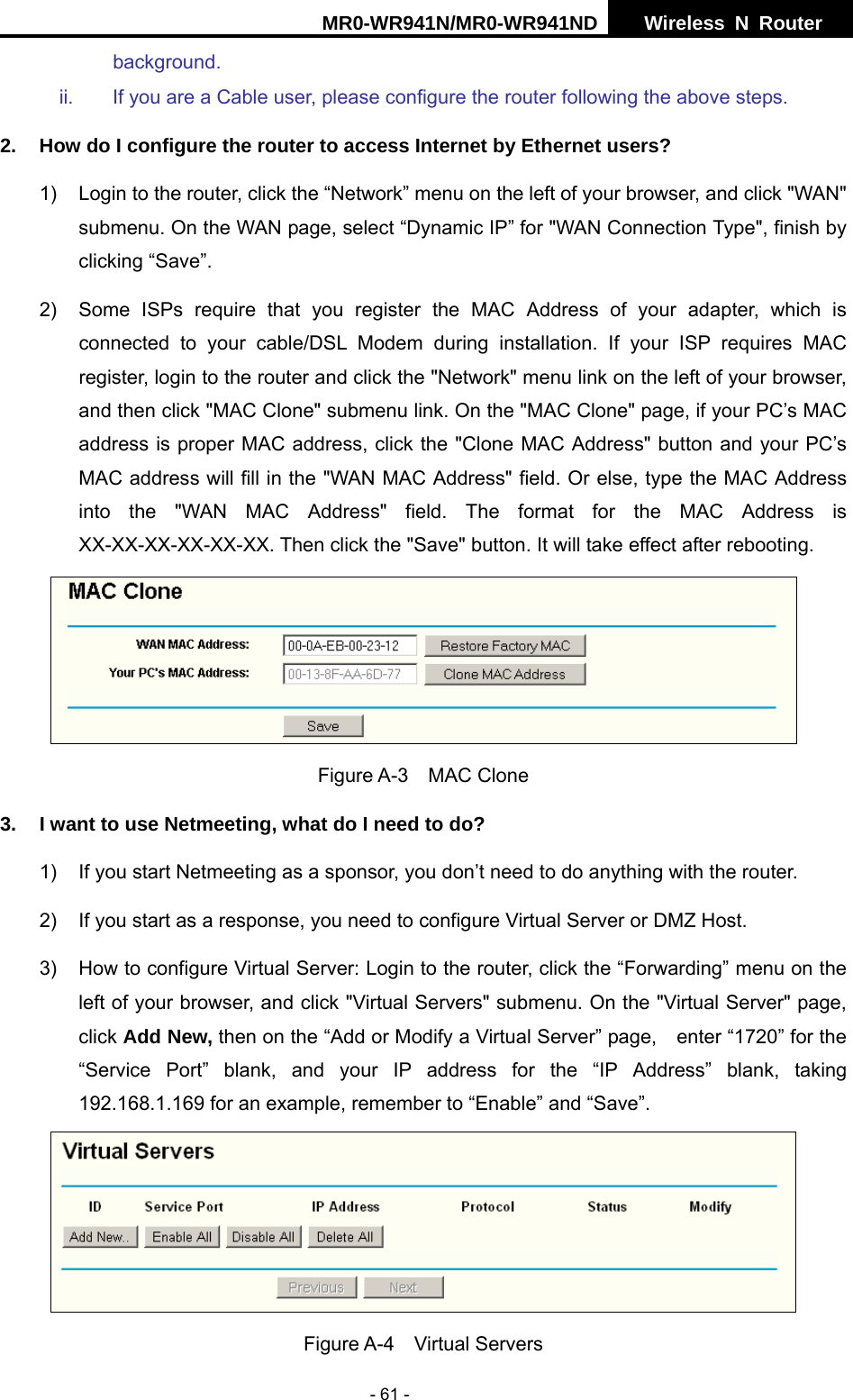 MR0-WR941N/MR0-WR941ND  Wireless N Router     - 61 - background. ii.  If you are a Cable user, please configure the router following the above steps. 2.  How do I configure the router to access Internet by Ethernet users? 1)  Login to the router, click the &ldquo;Network&rdquo; menu on the left of your browser, and click "WAN" submenu. On the WAN page, select &ldquo;Dynamic IP&rdquo; for "WAN Connection Type", finish by clicking &ldquo;Save&rdquo;. 2)  Some ISPs require that you register the MAC Address of your adapter, which is connected to your cable/DSL Modem during installation. If your ISP requires MAC register, login to the router and click the "Network" menu link on the left of your browser, and then click "MAC Clone" submenu link. On the "MAC Clone" page, if your PC&rsquo;s MAC address is proper MAC address, click the "Clone MAC Address" button and your PC&rsquo;s MAC address will fill in the "WAN MAC Address" field. Or else, type the MAC Address into the "WAN MAC Address" field. The format for the MAC Address is XX-XX-XX-XX-XX-XX. Then click the "Save" button. It will take effect after rebooting.  Figure A-3  MAC Clone 3.  I want to use Netmeeting, what do I need to do? 1)  If you start Netmeeting as a sponsor, you don&rsquo;t need to do anything with the router. 2)  If you start as a response, you need to configure Virtual Server or DMZ Host. 3)  How to configure Virtual Server: Login to the router, click the &ldquo;Forwarding&rdquo; menu on the left of your browser, and click "Virtual Servers" submenu. On the "Virtual Server" page, click Add New, then on the &ldquo;Add or Modify a Virtual Server&rdquo; page,    enter &ldquo;1720&rdquo; for the     &ldquo;Service Port&rdquo; blank, and your IP address for the &ldquo;IP Address&rdquo; blank, taking 192.168.1.169 for an example, remember to &ldquo;Enable&rdquo; and &ldquo;Save&rdquo;.    Figure A-4  Virtual Servers 