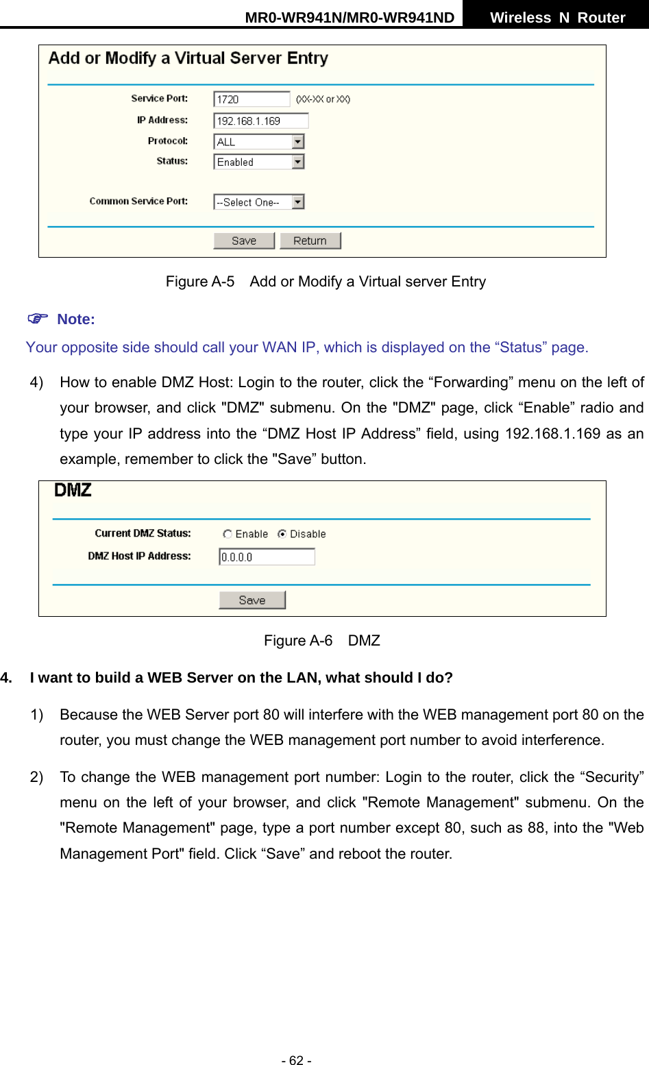 MR0-WR941N/MR0-WR941ND  Wireless N Router     - 62 -    Figure A-5    Add or Modify a Virtual server Entry ) Note: Your opposite side should call your WAN IP, which is displayed on the &ldquo;Status&rdquo; page. 4)  How to enable DMZ Host: Login to the router, click the &ldquo;Forwarding&rdquo; menu on the left of your browser, and click "DMZ" submenu. On the "DMZ" page, click &ldquo;Enable&rdquo; radio and type your IP address into the &ldquo;DMZ Host IP Address&rdquo; field, using 192.168.1.169 as an example, remember to click the "Save&rdquo; button.    Figure A-6  DMZ 4.  I want to build a WEB Server on the LAN, what should I do? 1)  Because the WEB Server port 80 will interfere with the WEB management port 80 on the router, you must change the WEB management port number to avoid interference. 2)  To change the WEB management port number: Login to the router, click the &ldquo;Security&rdquo; menu on the left of your browser, and click "Remote Management" submenu. On the "Remote Management" page, type a port number except 80, such as 88, into the "Web Management Port" field. Click &ldquo;Save&rdquo; and reboot the router. 