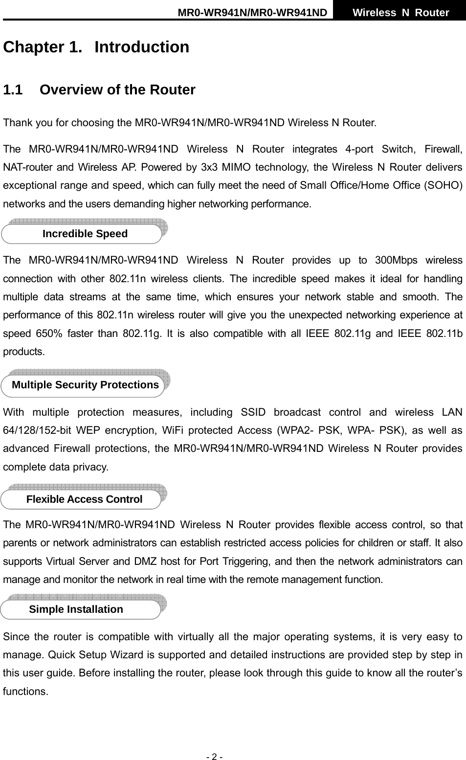 MR0-WR941N/MR0-WR941ND  Wireless N Router     - 2 - Chapter 1.  Introduction 1.1  Overview of the Router Thank you for choosing the MR0-WR941N/MR0-WR941ND Wireless N Router. The MR0-WR941N/MR0-WR941ND Wireless N Router integrates 4-port Switch, Firewall, NAT-router and Wireless AP. Powered by 3x3 MIMO technology, the Wireless N Router delivers exceptional range and speed, which can fully meet the need of Small Office/Home Office (SOHO) networks and the users demanding higher networking performance.  The MR0-WR941N/MR0-WR941ND Wireless N Router provides up to 300Mbps wireless connection with other 802.11n wireless clients. The incredible speed makes it ideal for handling multiple data streams at the same time, which ensures your network stable and smooth. The performance of this 802.11n wireless router will give you the unexpected networking experience at speed 650% faster than 802.11g. It is also compatible with all IEEE 802.11g and IEEE 802.11b products.  With multiple protection measures, including SSID broadcast control and wireless LAN 64/128/152-bit WEP encryption, WiFi protected Access (WPA2- PSK, WPA- PSK), as well as advanced Firewall protections, the MR0-WR941N/MR0-WR941ND Wireless N Router provides complete data privacy.     The MR0-WR941N/MR0-WR941ND Wireless N Router provides flexible access control, so that parents or network administrators can establish restricted access policies for children or staff. It also supports Virtual Server and DMZ host for Port Triggering, and then the network administrators can manage and monitor the network in real time with the remote management function.    Since the router is compatible with virtually all the major operating systems, it is very easy to manage. Quick Setup Wizard is supported and detailed instructions are provided step by step in this user guide. Before installing the router, please look through this guide to know all the router&rsquo;s functions. Simple Installation Flexible Access Control Multiple Security Protections Incredible Speed 