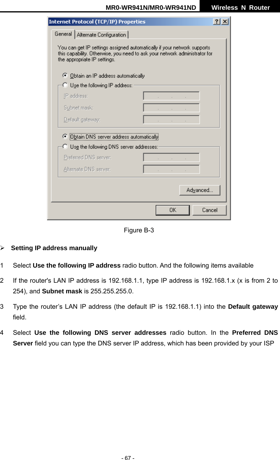 MR0-WR941N/MR0-WR941ND  Wireless N Router     - 67 -  Figure B-3 &frac34; Setting IP address manually 1 Select Use the following IP address radio button. And the following items available 2  If the router's LAN IP address is 192.168.1.1, type IP address is 192.168.1.x (x is from 2 to 254), and Subnet mask is 255.255.255.0. 3  Type the router&rsquo;s LAN IP address (the default IP is 192.168.1.1) into the Default gateway field. 4 Select Use the following DNS server addresses radio button. In the Preferred DNS Server field you can type the DNS server IP address, which has been provided by your ISP 