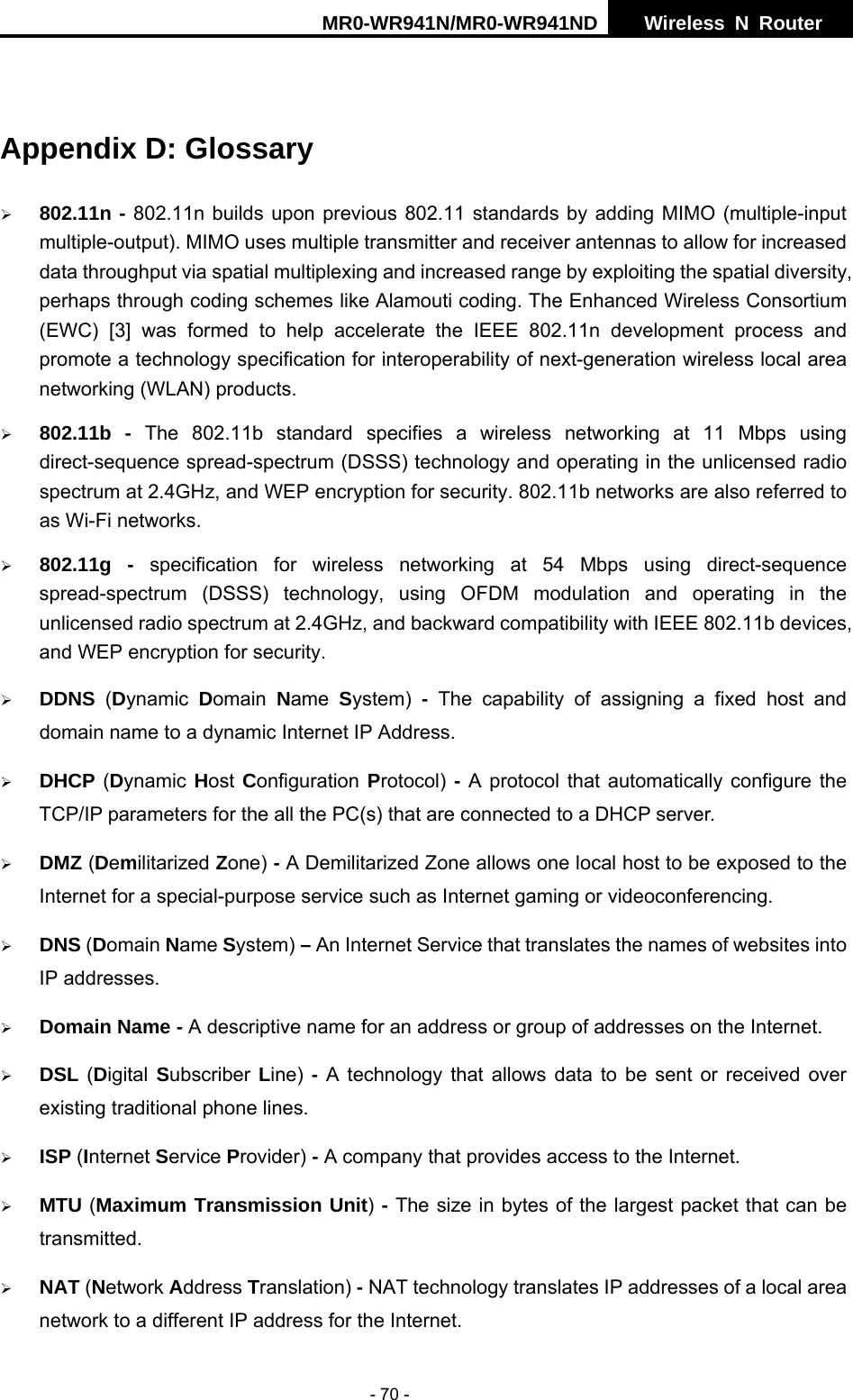 MR0-WR941N/MR0-WR941ND  Wireless N Router     - 70 -  Appendix D: Glossary &frac34; 802.11n - 802.11n builds upon previous 802.11 standards by adding MIMO (multiple-input multiple-output). MIMO uses multiple transmitter and receiver antennas to allow for increased data throughput via spatial multiplexing and increased range by exploiting the spatial diversity, perhaps through coding schemes like Alamouti coding. The Enhanced Wireless Consortium (EWC) [3] was formed to help accelerate the IEEE 802.11n development process and promote a technology specification for interoperability of next-generation wireless local area networking (WLAN) products. &frac34; 802.11b - The 802.11b standard specifies a wireless networking at 11 Mbps using direct-sequence spread-spectrum (DSSS) technology and operating in the unlicensed radio spectrum at 2.4GHz, and WEP encryption for security. 802.11b networks are also referred to as Wi-Fi networks. &frac34; 802.11g - specification for wireless networking at 54 Mbps using direct-sequence spread-spectrum (DSSS) technology, using OFDM modulation and operating in the unlicensed radio spectrum at 2.4GHz, and backward compatibility with IEEE 802.11b devices, and WEP encryption for security. &frac34; DDNS  (Dynamic  Domain  Name  System) - The capability of assigning a fixed host and domain name to a dynamic Internet IP Address.   &frac34; DHCP (Dynamic Host Configuration  Protocol) - A protocol that automatically configure the TCP/IP parameters for the all the PC(s) that are connected to a DHCP server. &frac34; DMZ (Demilitarized Zone) - A Demilitarized Zone allows one local host to be exposed to the Internet for a special-purpose service such as Internet gaming or videoconferencing. &frac34; DNS (Domain Name System) &ndash; An Internet Service that translates the names of websites into IP addresses. &frac34; Domain Name - A descriptive name for an address or group of addresses on the Internet.   &frac34; DSL (Digital  Subscriber  Line)  - A technology that allows data to be sent or received over existing traditional phone lines. &frac34; ISP (Internet Service Provider) - A company that provides access to the Internet. &frac34; MTU (Maximum Transmission Unit) - The size in bytes of the largest packet that can be transmitted. &frac34; NAT (Network Address Translation) - NAT technology translates IP addresses of a local area network to a different IP address for the Internet. 