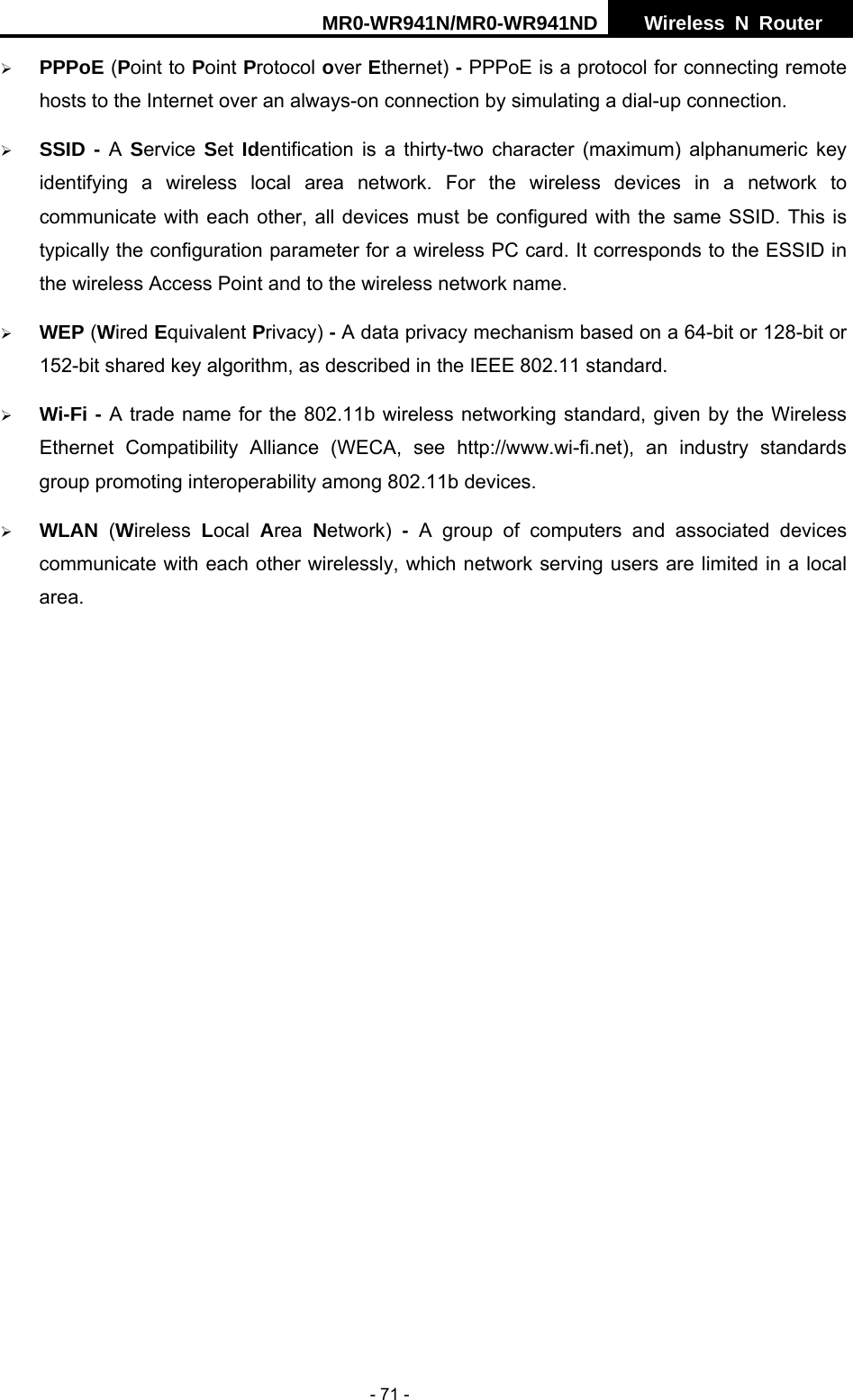 MR0-WR941N/MR0-WR941ND  Wireless N Router     - 71 - &frac34; PPPoE (Point to Point Protocol over Ethernet) - PPPoE is a protocol for connecting remote hosts to the Internet over an always-on connection by simulating a dial-up connection. &frac34; SSID - A  Service  Set  Identification is a thirty-two character (maximum) alphanumeric key identifying a wireless local area network. For the wireless devices in a network to communicate with each other, all devices must be configured with the same SSID. This is typically the configuration parameter for a wireless PC card. It corresponds to the ESSID in the wireless Access Point and to the wireless network name.   &frac34; WEP (Wired Equivalent Privacy) - A data privacy mechanism based on a 64-bit or 128-bit or 152-bit shared key algorithm, as described in the IEEE 802.11 standard.   &frac34; Wi-Fi - A trade name for the 802.11b wireless networking standard, given by the Wireless Ethernet Compatibility Alliance (WECA, see http://www.wi-fi.net), an industry standards group promoting interoperability among 802.11b devices. &frac34; WLAN  (Wireless  Local  Area  Network)  - A group of computers and associated devices communicate with each other wirelessly, which network serving users are limited in a local area.        