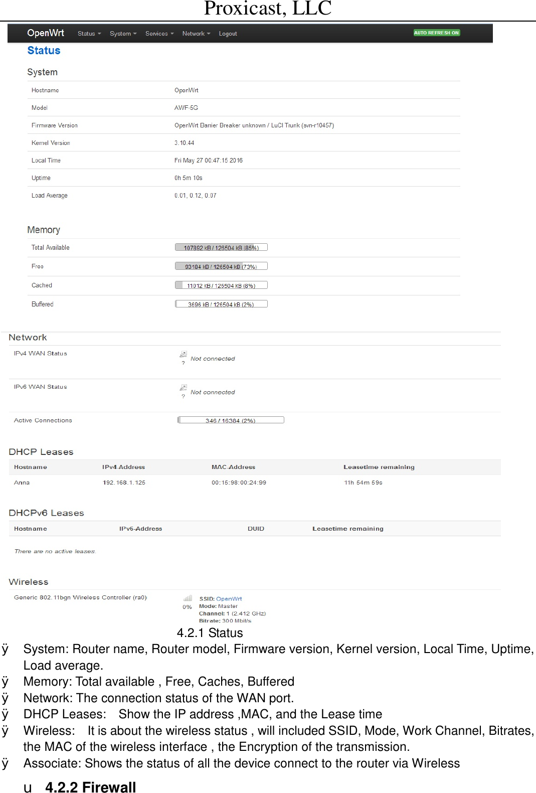 Proxicast, LLC                                                                                                                         4.2.1 Status  &Oslash; System: Router name, Router model, Firmware version, Kernel version, Local Time, Uptime, Load average. &Oslash; Memory: Total available , Free, Caches, Buffered  &Oslash; Network: The connection status of the WAN port. &Oslash; DHCP Leases:  Show the IP address ,MAC, and the Lease time &Oslash; Wireless:  It is about the wireless status , will included SSID, Mode, Work Channel, Bitrates, the MAC of the wireless interface , the Encryption of the transmission. &Oslash; Associate: Shows the status of all the device connect to the router via Wireless u 4.2.2 Firewall 