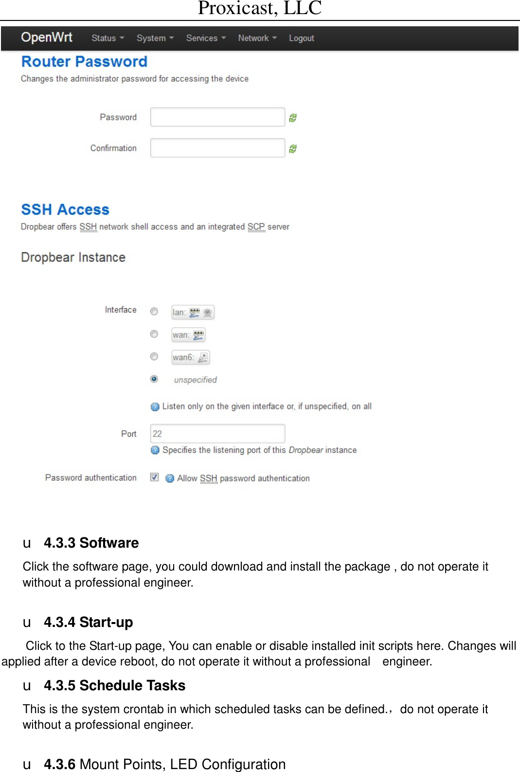 Proxicast, LLC                                                                                            u 4.3.3 Software Click the software page, you could download and install the package , do not operate it without a professional engineer.  u 4.3.4 Start-up Click to the Start-up page, You can enable or disable installed init scripts here. Changes will applied after a device reboot, do not operate it without a professional  engineer. u 4.3.5 Schedule Tasks This is the system crontab in which scheduled tasks can be defined.，do not operate it without a professional engineer.  u 4.3.6 Mount Points, LED Configuration 