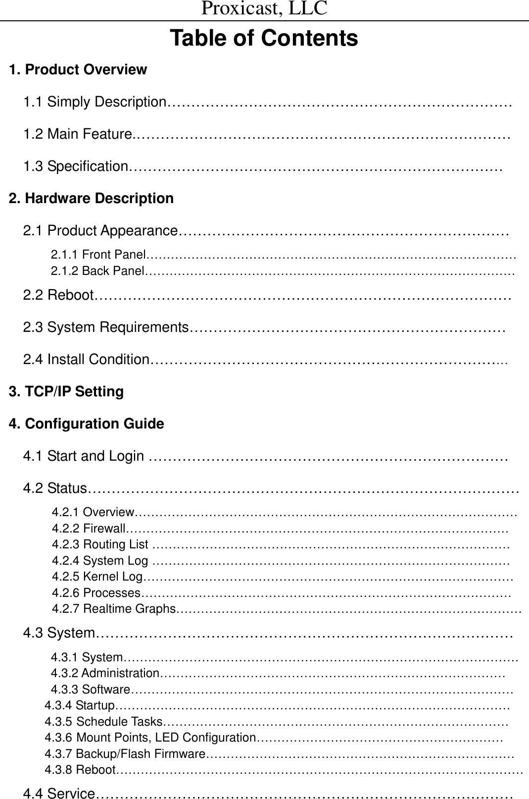Proxicast, LLC                                                                                          Table of Contents 1. Product Overview 1.1 Simply Description&hellip;&hellip;&hellip;&hellip;&hellip;&hellip;&hellip;&hellip;&hellip;&hellip;&hellip;&hellip;&hellip;&hellip;&hellip;&hellip;&hellip;&hellip;&hellip;&hellip;&hellip;&hellip;&hellip;&hellip; 1.2 Main Feature.&hellip;&hellip;&hellip;&hellip;&hellip;&hellip;&hellip;&hellip;&hellip;&hellip;&hellip;&hellip;&hellip;&hellip;&hellip;&hellip;&hellip;&hellip;&hellip;&hellip;&hellip;&hellip;&hellip;&hellip;&hellip;&hellip; 1.3 Specification&hellip;&hellip;&hellip;&hellip;&hellip;&hellip;&hellip;&hellip;&hellip;&hellip;&hellip;&hellip;&hellip;&hellip;&hellip;&hellip;&hellip;&hellip;&hellip;&hellip;&hellip;&hellip;&hellip;&hellip;&hellip;&hellip;  2. Hardware Description 2.1 Product Appearance&hellip;&hellip;&hellip;&hellip;&hellip;&hellip;&hellip;&hellip;&hellip;&hellip;&hellip;&hellip;&hellip;&hellip;&hellip;&hellip;&hellip;&hellip;&hellip;&hellip;&hellip;&hellip;&hellip; 2.1.1 Front Panel&hellip;&hellip;&hellip;&hellip;&hellip;&hellip;&hellip;&hellip;&hellip;&hellip;&hellip;&hellip;&hellip;&hellip;&hellip;&hellip;&hellip;&hellip;&hellip;&hellip;&hellip;&hellip;&hellip;&hellip;&hellip;&hellip;&hellip;&hellip;&hellip;&hellip; 2.1.2 Back Panel&hellip;&hellip;&hellip;&hellip;&hellip;&hellip;&hellip;&hellip;&hellip;&hellip;&hellip;&hellip;&hellip;&hellip;&hellip;&hellip;&hellip;&hellip;&hellip;&hellip;&hellip;&hellip;&hellip;&hellip;&hellip;&hellip;&hellip;&hellip;&hellip;&hellip; 2.2 Reboot&hellip;&hellip;&hellip;&hellip;&hellip;&hellip;&hellip;&hellip;&hellip;&hellip;&hellip;&hellip;&hellip;&hellip;&hellip;&hellip;&hellip;&hellip;&hellip;&hellip;&hellip;&hellip;&hellip;&hellip;&hellip;&hellip;&hellip;&hellip;&hellip; 2.3 System Requirements&hellip;&hellip;&hellip;&hellip;&hellip;&hellip;&hellip;&hellip;&hellip;&hellip;&hellip;&hellip;&hellip;&hellip;&hellip;&hellip;&hellip;&hellip;&hellip;&hellip;&hellip;&hellip;    2.4 Install Condition&hellip;&hellip;&hellip;&hellip;&hellip;&hellip;&hellip;&hellip;&hellip;&hellip;&hellip;&hellip;&hellip;&hellip;&hellip;&hellip;&hellip;&hellip;&hellip;&hellip;&hellip;&hellip;&hellip;&hellip;&hellip;  3. TCP/IP Setting 4. Configuration Guide 4.1 Start and Login &hellip;&hellip;&hellip;&hellip;&hellip;&hellip;&hellip;&hellip;&hellip;&hellip;&hellip;&hellip;&hellip;&hellip;&hellip;&hellip;&hellip;&hellip;&hellip;&hellip;&hellip;&hellip;&hellip;&hellip;&hellip; 4.2 Status&hellip;&hellip;&hellip;&hellip;&hellip;&hellip;&hellip;&hellip;&hellip;&hellip;&hellip;&hellip;&hellip;&hellip;&hellip;&hellip;&hellip;&hellip;&hellip;&hellip;&hellip;&hellip;&hellip;&hellip;&hellip;&hellip;&hellip;&hellip;&hellip;&hellip; 4.2.1 Overview&hellip;&hellip;&hellip;&hellip;&hellip;&hellip;&hellip;&hellip;&hellip;&hellip;&hellip;&hellip;&hellip;&hellip;&hellip;&hellip;&hellip;&hellip;&hellip;&hellip;&hellip;&hellip;&hellip;&hellip;&hellip;&hellip;&hellip;&hellip;&hellip;&hellip;&hellip; 4.2.2 Firewall&hellip;&hellip;&hellip;&hellip;&hellip;&hellip;&hellip;&hellip;&hellip;&hellip;&hellip;&hellip;&hellip;&hellip;&hellip;&hellip;&hellip;&hellip;&hellip;&hellip;&hellip;&hellip;&hellip;&hellip;&hellip;&hellip;&hellip;&hellip;&hellip;&hellip;&hellip; 4.2.3 Routing List &hellip;&hellip;&hellip;&hellip;&hellip;&hellip;&hellip;&hellip;&hellip;&hellip;&hellip;&hellip;&hellip;&hellip;&hellip;&hellip;&hellip;&hellip;&hellip;&hellip;&hellip;&hellip;&hellip;&hellip;&hellip;&hellip;&hellip;&hellip;&hellip; 4.2.4 System Log &hellip;&hellip;&hellip;&hellip;&hellip;&hellip;&hellip;&hellip;&hellip;&hellip;&hellip;&hellip;&hellip;&hellip;&hellip;&hellip;&hellip;&hellip;&hellip;&hellip;&hellip;&hellip;&hellip;&hellip;&hellip;&hellip;&hellip;&hellip;&hellip; 4.2.5 Kernel Log&hellip;&hellip;&hellip;&hellip;&hellip;&hellip;&hellip;&hellip;&hellip;&hellip;&hellip;&hellip;&hellip;&hellip;&hellip;&hellip;&hellip;&hellip;&hellip;&hellip;&hellip;&hellip;&hellip;&hellip;&hellip;&hellip;&hellip;&hellip;&hellip;&hellip;  4.2.6 Processes&hellip;&hellip;&hellip;&hellip;&hellip;&hellip;&hellip;&hellip;&hellip;&hellip;&hellip;&hellip;&hellip;&hellip;&hellip;&hellip;&hellip;&hellip;&hellip;&hellip;&hellip;&hellip;&hellip;&hellip;&hellip;&hellip;&hellip;&hellip;&hellip;&hellip; 4.2.7 Realtime Graphs&hellip;&hellip;&hellip;&hellip;&hellip;&hellip;&hellip;&hellip;&hellip;&hellip;&hellip;&hellip;&hellip;&hellip;&hellip;&hellip;&hellip;&hellip;&hellip;&hellip;&hellip;&hellip;&hellip;&hellip;&hellip;&hellip;&hellip;&hellip; 4.3 System&hellip;&hellip;&hellip;&hellip;&hellip;&hellip;&hellip;&hellip;&hellip;&hellip;&hellip;&hellip;&hellip;&hellip;&hellip;&hellip;&hellip;&hellip;&hellip;&hellip;&hellip;&hellip;&hellip;&hellip;&hellip;&hellip;&hellip;&hellip;&hellip;          4.3.1 System&hellip;&hellip;&hellip;&hellip;&hellip;&hellip;&hellip;&hellip;&hellip;&hellip;&hellip;&hellip;&hellip;&hellip;&hellip;&hellip;&hellip;&hellip;&hellip;&hellip;&hellip;&hellip;&hellip;&hellip;&hellip;&hellip;&hellip;&hellip;&hellip;&hellip;&hellip;&hellip; 4.3.2 Administration&hellip;&hellip;&hellip;&hellip;&hellip;&hellip;&hellip;&hellip;&hellip;&hellip;&hellip;&hellip;&hellip;&hellip;&hellip;&hellip;&hellip;&hellip;&hellip;&hellip;&hellip;&hellip;&hellip;&hellip;&hellip;&hellip;&hellip;&hellip; 4.3.3 Software&hellip;&hellip;&hellip;&hellip;&hellip;&hellip;&hellip;&hellip;&hellip;&hellip;&hellip;&hellip;&hellip;&hellip;&hellip;&hellip;&hellip;&hellip;&hellip;&hellip;&hellip;&hellip;&hellip;&hellip;&hellip;&hellip;&hellip;&hellip;&hellip;&hellip;&hellip; 4.3.4 Startup&hellip;&hellip;&hellip;&hellip;&hellip;&hellip;&hellip;&hellip;&hellip;&hellip;&hellip;&hellip;&hellip;&hellip;&hellip;&hellip;&hellip;&hellip;&hellip;&hellip;&hellip;&hellip;&hellip;&hellip;&hellip;&hellip;&hellip;&hellip;&hellip;&hellip;&hellip;&hellip; 4.3.5 Schedule Tasks&hellip;&hellip;&hellip;&hellip;&hellip;&hellip;&hellip;&hellip;&hellip;&hellip;&hellip;&hellip;&hellip;&hellip;&hellip;&hellip;&hellip;&hellip;&hellip;&hellip;&hellip;&hellip;&hellip;&hellip;&hellip;&hellip;&hellip;&hellip; 4.3.6 Mount Points, LED Configuration&hellip;&hellip;&hellip;&hellip;&hellip;&hellip;&hellip;&hellip;&hellip;&hellip;&hellip;&hellip;&hellip;&hellip;&hellip;&hellip;&hellip;&hellip;&hellip;&hellip; 4.3.7 Backup/Flash Firmware&hellip;&hellip;&hellip;&hellip;&hellip;&hellip;&hellip;&hellip;&hellip;&hellip;&hellip;&hellip;&hellip;&hellip;&hellip;&hellip;&hellip;&hellip;&hellip;&hellip;&hellip;&hellip;&hellip;&hellip;&hellip; 4.3.8 Reboot&hellip;&hellip;&hellip;&hellip;&hellip;&hellip;&hellip;&hellip;&hellip;&hellip;&hellip;&hellip;&hellip;&hellip;&hellip;&hellip;&hellip;&hellip;&hellip;&hellip;&hellip;&hellip;&hellip;&hellip;&hellip;&hellip;&hellip;&hellip;&hellip;&hellip;&hellip;&hellip;&hellip; 4.4 Service&hellip;&hellip;&hellip;&hellip;&hellip;&hellip;&hellip;&hellip;&hellip;&hellip;&hellip;&hellip;&hellip;&hellip;&hellip;&hellip;&hellip;&hellip;&hellip;&hellip;&hellip;&hellip;&hellip;&hellip;&hellip;&hellip;&hellip;&hellip;&hellip; 