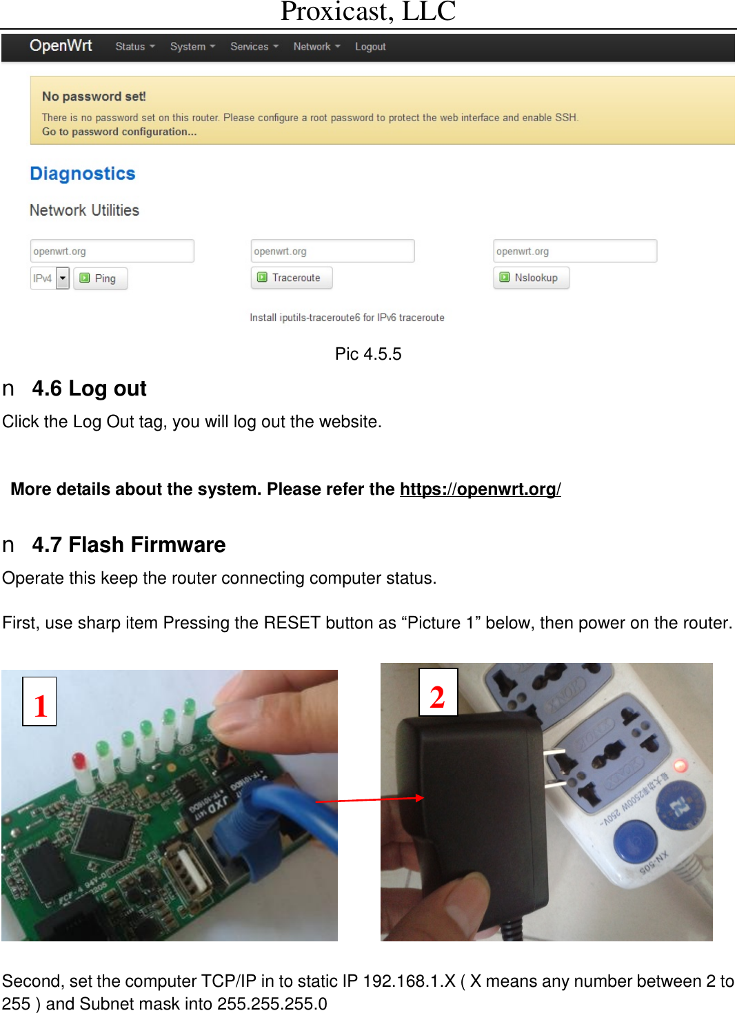 Proxicast, LLC                                                                                           Pic 4.5.5 n 4.6 Log out Click the Log Out tag, you will log out the website.   More details about the system. Please refer the https://openwrt.org/  n 4.7 Flash Firmware Operate this keep the router connecting computer status.   First, use sharp item Pressing the RESET button as &ldquo;Picture 1&rdquo; below, then power on the router.           Second, set the computer TCP/IP in to static IP 192.168.1.X ( X means any number between 2 to 255 ) and Subnet mask into 255.255.255.0   1 2 