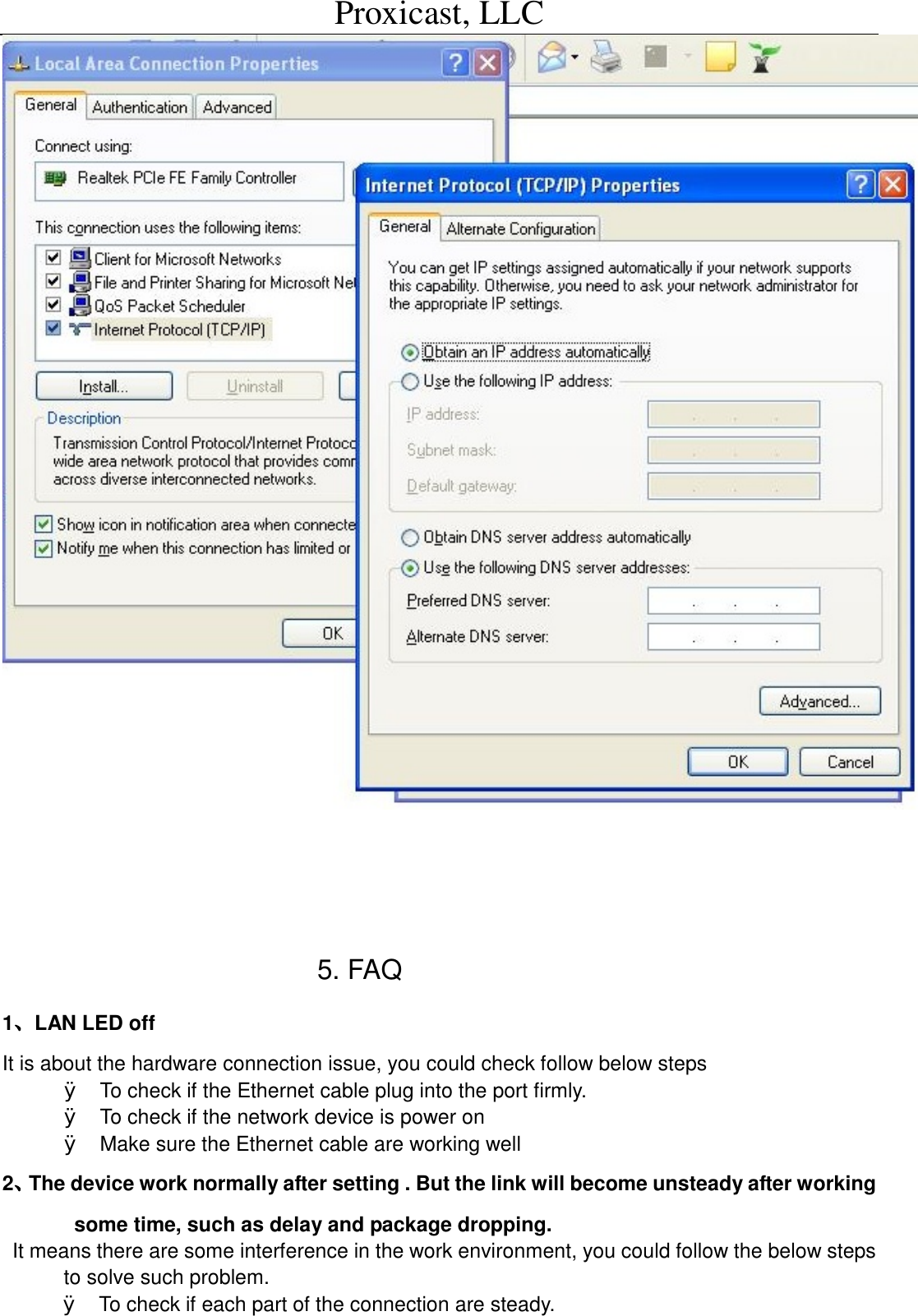 Proxicast, LLC                                                                                                5. FAQ 1、LAN LED off It is about the hardware connection issue, you could check follow below steps &Oslash; To check if the Ethernet cable plug into the port firmly. &Oslash; To check if the network device is power on &Oslash; Make sure the Ethernet cable are working well  2、The device work normally after setting . But the link will become unsteady after working some time, such as delay and package dropping. It means there are some interference in the work environment, you could follow the below steps to solve such problem. &Oslash; To check if each part of the connection are steady. 