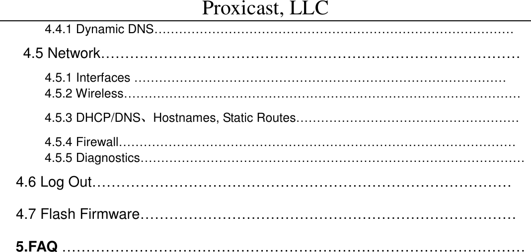Proxicast, LLC                                                                                          4.4.1 Dynamic DNS&hellip;&hellip;&hellip;&hellip;&hellip;&hellip;&hellip;&hellip;&hellip;&hellip;&hellip;&hellip;&hellip;&hellip;&hellip;&hellip;&hellip;&hellip;&hellip;&hellip;&hellip;&hellip;&hellip;&hellip;&hellip;&hellip;&hellip;&hellip;&hellip; 4.5 Network&hellip;&hellip;&hellip;&hellip;&hellip;&hellip;&hellip;&hellip;&hellip;&hellip;&hellip;&hellip;&hellip;&hellip;&hellip;&hellip;&hellip;&hellip;&hellip;&hellip;&hellip;&hellip;&hellip;&hellip;&hellip;&hellip;&hellip;&hellip;&hellip;      4.5.1 Interfaces &hellip;&hellip;&hellip;&hellip;&hellip;&hellip;&hellip;&hellip;&hellip;&hellip;&hellip;&hellip;&hellip;&hellip;&hellip;&hellip;&hellip;&hellip;&hellip;&hellip;&hellip;&hellip;&hellip;&hellip;&hellip;&hellip;&hellip;&hellip;&hellip;&hellip;  4.5.2 Wireless&hellip;&hellip;&hellip;&hellip;&hellip;&hellip;&hellip;&hellip;&hellip;&hellip;&hellip;&hellip;&hellip;&hellip;&hellip;&hellip;&hellip;&hellip;&hellip;&hellip;&hellip;&hellip;&hellip;&hellip;&hellip;&hellip;&hellip;&hellip;&hellip;&hellip;&hellip;&hellip; 4.5.3 DHCP/DNS、Hostnames, Static Routes&hellip;&hellip;&hellip;&hellip;&hellip;&hellip;&hellip;&hellip;&hellip;&hellip;&hellip;&hellip;&hellip;&hellip;&hellip;&hellip;&hellip;&hellip; 4.5.4 Firewall&hellip;&hellip;&hellip;&hellip;&hellip;&hellip;&hellip;&hellip;&hellip;&hellip;&hellip;&hellip;&hellip;&hellip;&hellip;&hellip;&hellip;&hellip;&hellip;&hellip;&hellip;&hellip;&hellip;&hellip;&hellip;&hellip;&hellip;&hellip;&hellip;&hellip;&hellip;&hellip; 4.5.5 Diagnostics&hellip;&hellip;&hellip;&hellip;&hellip;&hellip;&hellip;&hellip;&hellip;&hellip;&hellip;&hellip;&hellip;&hellip;&hellip;&hellip;&hellip;&hellip;&hellip;&hellip;&hellip;&hellip;&hellip;&hellip;&hellip;&hellip;&hellip;&hellip;&hellip;&hellip;&hellip; 4.6 Log Out&hellip;&hellip;&hellip;&hellip;&hellip;&hellip;&hellip;&hellip;&hellip;&hellip;&hellip;&hellip;&hellip;&hellip;&hellip;&hellip;&hellip;&hellip;&hellip;&hellip;&hellip;&hellip;&hellip;&hellip;&hellip;&hellip;&hellip;&hellip;&hellip; 4.7 Flash Firmware&hellip;&hellip;&hellip;&hellip;&hellip;&hellip;&hellip;&hellip;&hellip;&hellip;&hellip;&hellip;&hellip;&hellip;&hellip;&hellip;&hellip;&hellip;&hellip;&hellip;&hellip;&hellip;&hellip;&hellip;&hellip;&hellip; 5.FAQ &hellip;&hellip;&hellip;&hellip;&hellip;&hellip;&hellip;&hellip;&hellip;&hellip;&hellip;&hellip;&hellip;&hellip;&hellip;&hellip;&hellip;&hellip;&hellip;&hellip;&hellip;&hellip;&hellip;&hellip;&hellip;&hellip;&hellip;&hellip;&hellip;&hellip;&hellip;&hellip;                       