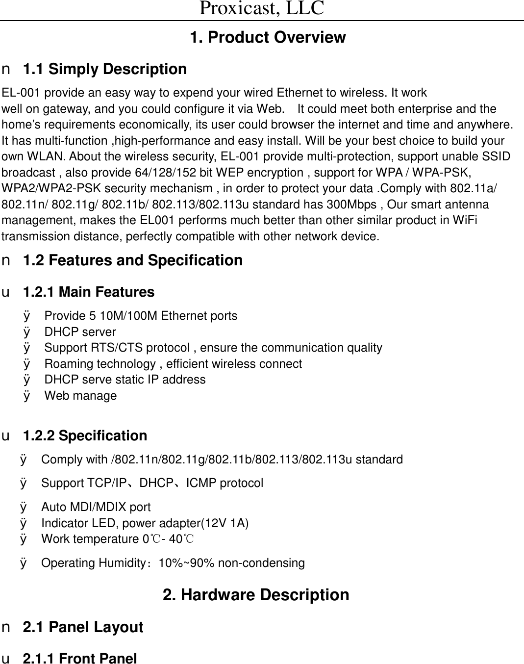 Proxicast, LLC                                                                                          1. Product Overview  n 1.1 Simply Description EL-001 provide an easy way to expend your wired Ethernet to wireless. It work                                                  well on gateway, and you could configure it via Web.  It could meet both enterprise and the home&rsquo;s requirements economically, its user could browser the internet and time and anywhere.  It has multi-function ,high-performance and easy install. Will be your best choice to build your own WLAN. About the wireless security, EL-001 provide multi-protection, support unable SSID broadcast , also provide 64/128/152 bit WEP encryption , support for WPA / WPA-PSK, WPA2/WPA2-PSK security mechanism , in order to protect your data .Comply with 802.11a/ 802.11n/ 802.11g/ 802.11b/ 802.113/802.113u standard has 300Mbps , Our smart antenna management, makes the EL001 performs much better than other similar product in WiFi transmission distance, perfectly compatible with other network device. n 1.2 Features and Specification u 1.2.1 Main Features &Oslash; Provide 5 10M/100M Ethernet ports &Oslash; DHCP server &Oslash; Support RTS/CTS protocol , ensure the communication quality &Oslash; Roaming technology , efficient wireless connect &Oslash; DHCP serve static IP address &Oslash; Web manage  u 1.2.2 Specification &Oslash; Comply with /802.11n/802.11g/802.11b/802.113/802.113u standard &Oslash; Support TCP/IP、DHCP、ICMP protocol &Oslash; Auto MDI/MDIX port &Oslash; Indicator LED, power adapter(12V 1A) &Oslash; Work temperature 0℃- 40℃ &Oslash; Operating Humidity：10%~90% non-condensing                         2. Hardware Description n 2.1 Panel Layout u 2.1.1 Front Panel 