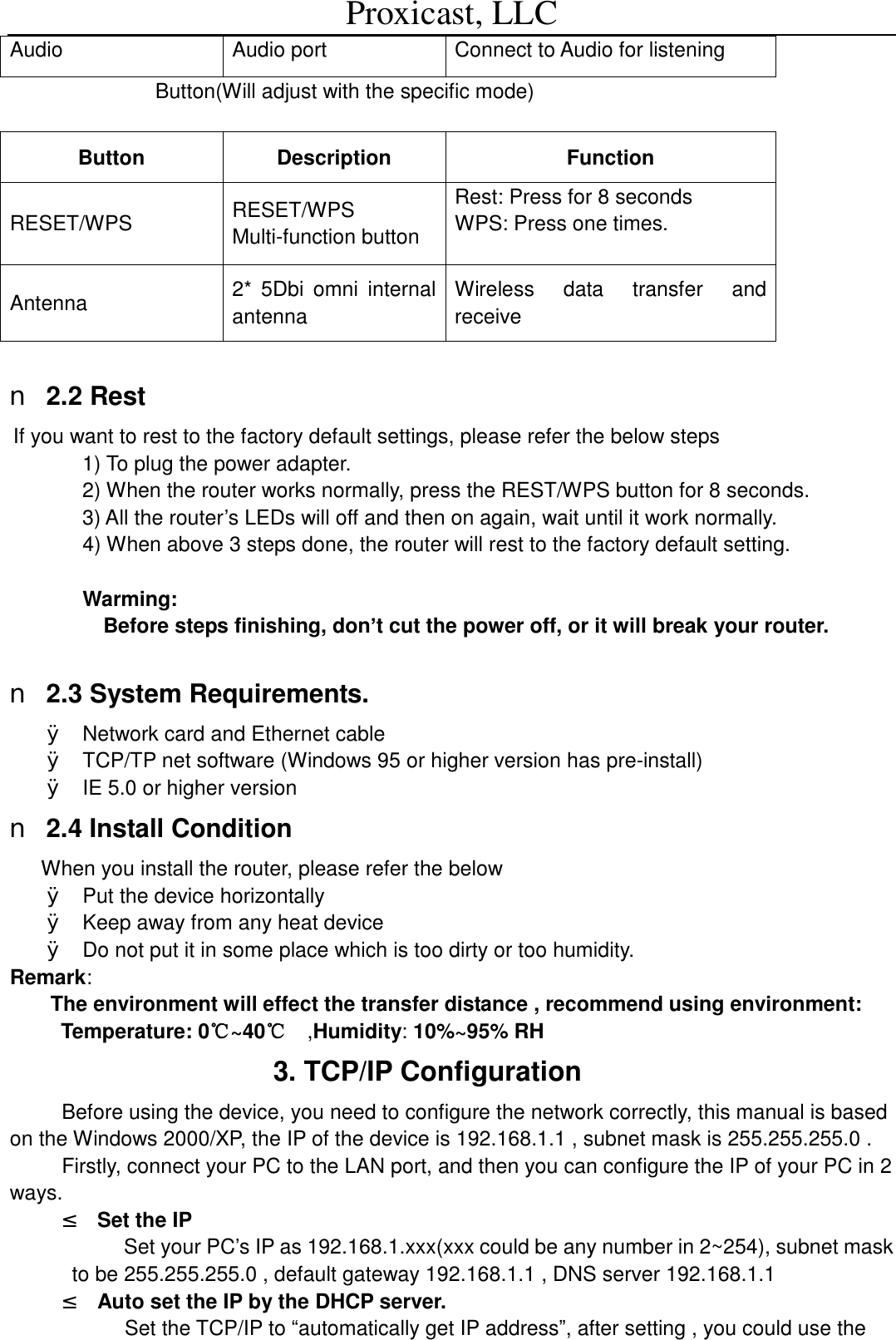 Proxicast, LLC                                                                                          Audio   Audio port  Connect to Audio for listening Button(Will adjust with the specific mode)  Button  Description  Function RESET/WPS  RESET/WPS Multi-function button Rest: Press for 8 seconds WPS: Press one times.   Antenna   2* 5Dbi omni internal antenna Wireless data transfer and receive  n 2.2 Rest If you want to rest to the factory default settings, please refer the below steps 1) To plug the power adapter. 2) When the router works normally, press the REST/WPS button for 8 seconds. 3) All the router&rsquo;s LEDs will off and then on again, wait until it work normally. 4) When above 3 steps done, the router will rest to the factory default setting.  Warming: Before steps finishing, don&rsquo;t cut the power off, or it will break your router.  n 2.3 System Requirements. &Oslash; Network card and Ethernet cable &Oslash; TCP/TP net software (Windows 95 or higher version has pre-install) &Oslash; IE 5.0 or higher version n 2.4 Install Condition When you install the router, please refer the below &Oslash; Put the device horizontally &Oslash; Keep away from any heat device &Oslash; Do not put it in some place which is too dirty or too humidity.    Remark: The environment will effect the transfer distance , recommend using environment:  Temperature: 0~40℃℃  ,Humidity: 10%~95% RH                 3. TCP/IP Configuration Before using the device, you need to configure the network correctly, this manual is based on the Windows 2000/XP, the IP of the device is 192.168.1.1 , subnet mask is 255.255.255.0 . Firstly, connect your PC to the LAN port, and then you can configure the IP of your PC in 2 ways. &sup2; Set the IP  Set your PC&rsquo;s IP as 192.168.1.xxx(xxx could be any number in 2~254), subnet mask to be 255.255.255.0 , default gateway 192.168.1.1 , DNS server 192.168.1.1 &sup2; Auto set the IP by the DHCP server. Set the TCP/IP to &ldquo;automatically get IP address&rdquo;, after setting , you could use the 