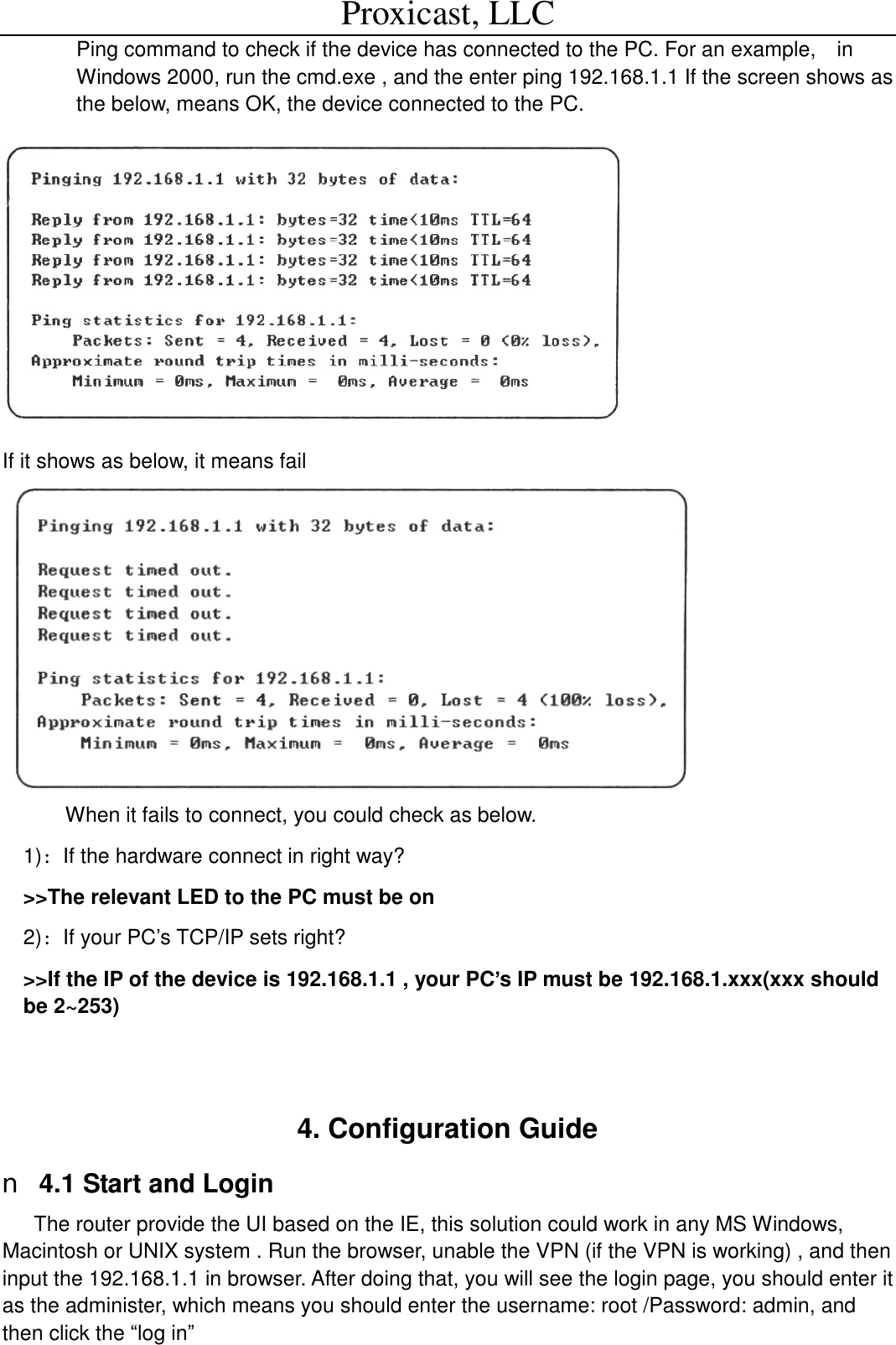 Proxicast, LLC                                                                                          Ping command to check if the device has connected to the PC. For an example,  in Windows 2000, run the cmd.exe , and the enter ping 192.168.1.1 If the screen shows as the below, means OK, the device connected to the PC.    If it shows as below, it means fail  When it fails to connect, you could check as below. 1)：If the hardware connect in right way? >>The relevant LED to the PC must be on 2)：If your PC&rsquo;s TCP/IP sets right? >>If the IP of the device is 192.168.1.1 , your PC&rsquo;s IP must be 192.168.1.xxx(xxx should be 2~253)   4. Configuration Guide n 4.1 Start and Login The router provide the UI based on the IE, this solution could work in any MS Windows, Macintosh or UNIX system . Run the browser, unable the VPN (if the VPN is working) , and then input the 192.168.1.1 in browser. After doing that, you will see the login page, you should enter it as the administer, which means you should enter the username: root /Password: admin, and then click the &ldquo;log in&rdquo; 