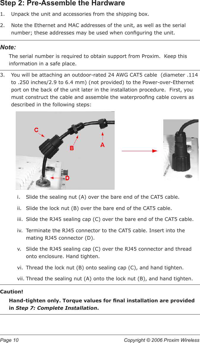 Page 10  Copyright © 2006 Proxim Wireless Step 2: Pre-Assemble the HardwareUnpack the unit and accessories from the shipping box.Note the Ethernet and MAC addresses of the unit, as well as the serial number; these addresses may be used when conguring the unit.Note: The serial number is required to obtain support from Proxim.  Keep this information in a safe place.You will be attaching an outdoor-rated 24 AWG CAT5 cable  (diameter .114 to .250 inches/2.9 to 6.4 mm) (not provided) to the Power-over-Ethernet port on the back of the unit later in the installation procedure.  First, you must construct the cable and assemble the waterproong cable covers as described in the following steps: i.  Slide the sealing nut (A) over the bare end of the CAT5 cable. ii.  Slide the lock nut (B) over the bare end of the CAT5 cable. iii.  Slide the RJ45 sealing cap (C) over the bare end of the CAT5 cable.  iv.  Terminate the RJ45 connector to the CAT5 cable. Insert into the mating RJ45 connector (D). v.  Slide the RJ45 sealing cap (C) over the RJ45 connector and thread onto enclosure. Hand tighten. vi.  Thread the lock nut (B) onto sealing cap (C), and hand tighten. vii. Thread the sealing nut (A) onto the lock nut (B), and hand tighten.Caution! Hand-tighten only. Torque values for nal installation are provided in Step 7: Complete Installation.1.2.3.