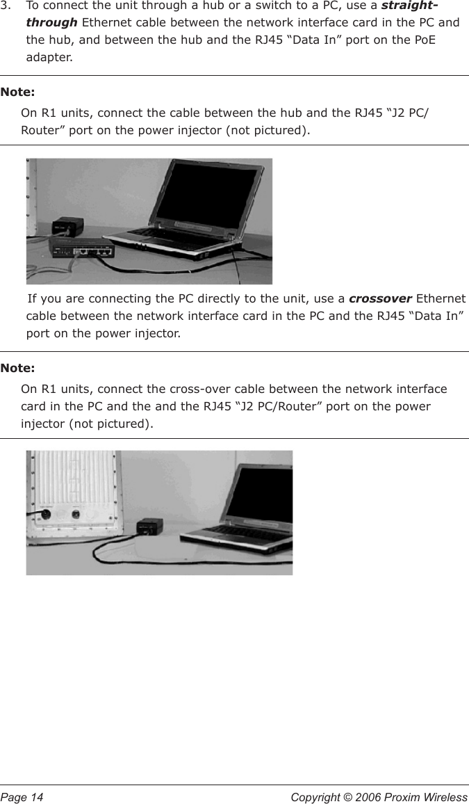 Page 14  Copyright © 2006 Proxim Wireless To connect the unit through a hub or a switch to a PC, use a straight-through Ethernet cable between the network interface card in the PC and the hub, and between the hub and the RJ45 “Data In” port on the PoE adapter.  Note:On R1 units, connect the cable between the hub and the RJ45 “J2 PC/Router” port on the power injector (not pictured).If you are connecting the PC directly to the unit, use a crossover Ethernet cable between the network interface card in the PC and the RJ45 “Data In” port on the power injector.  Note:On R1 units, connect the cross-over cable between the network interface card in the PC and the and the RJ45 “J2 PC/Router” port on the power injector (not pictured).3.