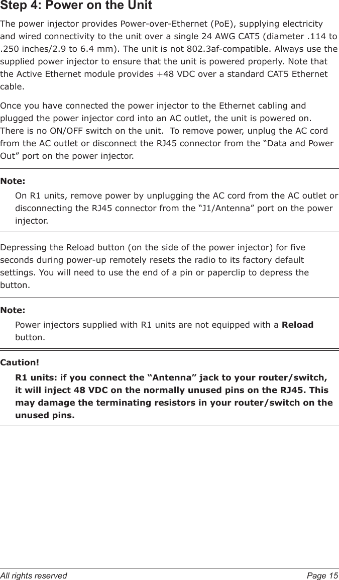 All rights reserved  Page 15Step 4: Power on the UnitThe power injector provides Power-over-Ethernet (PoE), supplying electricity and wired connectivity to the unit over a single 24 AWG CAT5 (diameter .114 to .250 inches/2.9 to 6.4 mm). The unit is not 802.3af-compatible. Always use the supplied power injector to ensure that the unit is powered properly. Note that the Active Ethernet module provides +48 VDC over a standard CAT5 Ethernet cable.Once you have connected the power injector to the Ethernet cabling and plugged the power injector cord into an AC outlet, the unit is powered on.  There is no ON/OFF switch on the unit.  To remove power, unplug the AC cord from the AC outlet or disconnect the RJ45 connector from the “Data and Power Out” port on the power injector.Note:On R1 units, remove power by unplugging the AC cord from the AC outlet or disconnecting the RJ45 connector from the “J1/Antenna” port on the power injector.Depressing the Reload button (on the side of the power injector) for ve seconds during power-up remotely resets the radio to its factory default settings. You will need to use the end of a pin or paperclip to depress the button.Note:Power injectors supplied with R1 units are not equipped with a Reload button.Caution!R1 units: if you connect the “Antenna” jack to your router/switch, it will inject 48 VDC on the normally unused pins on the RJ45. This may damage the terminating resistors in your router/switch on the unused pins.