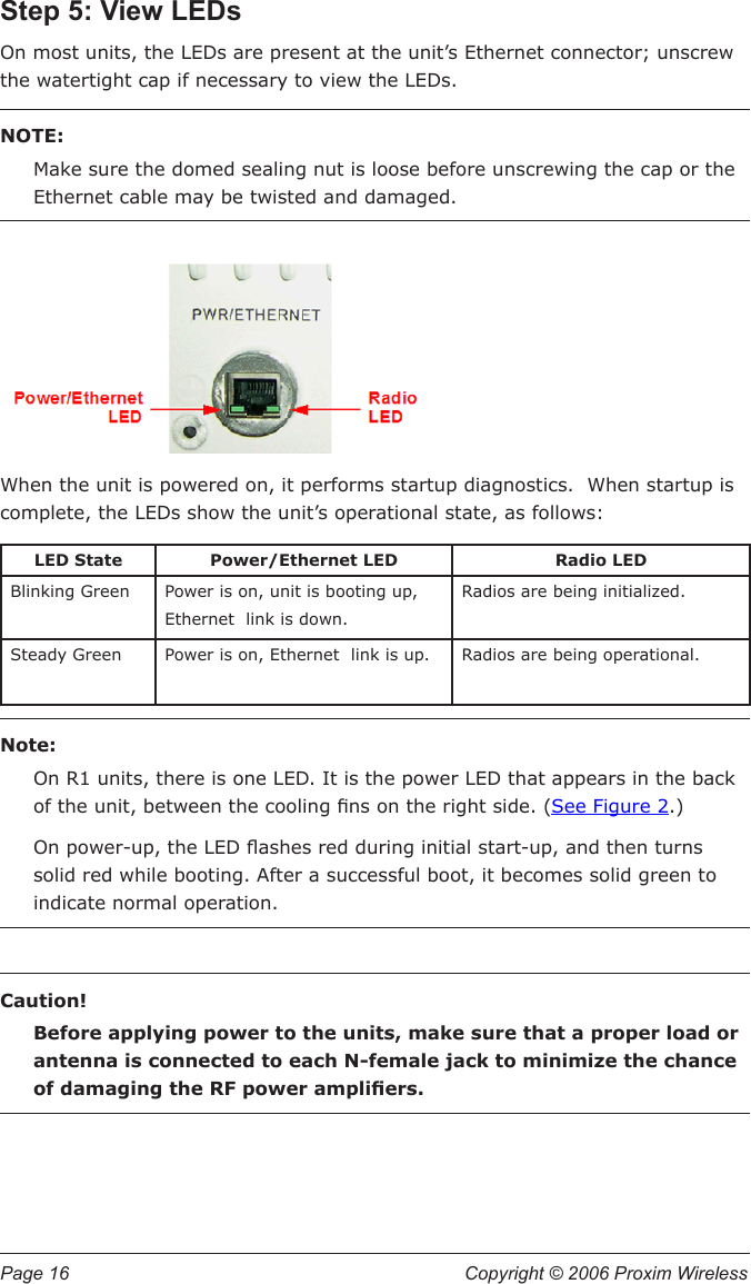 Page 16  Copyright © 2006 Proxim Wireless Step 5: View LEDsOn most units, the LEDs are present at the unit’s Ethernet connector; unscrew the watertight cap if necessary to view the LEDs.  NOTE: Make sure the domed sealing nut is loose before unscrewing the cap or the Ethernet cable may be twisted and damaged.When the unit is powered on, it performs startup diagnostics.  When startup is complete, the LEDs show the unit’s operational state, as follows:LED State Power/Ethernet LED Radio LEDBlinking Green Power is on, unit is booting up, Ethernet  link is down.Radios are being initialized.Steady Green Power is on, Ethernet  link is up. Radios are being operational.Note:On R1 units, there is one LED. It is the power LED that appears in the back of the unit, between the cooling ns on the right side. (See Figure 2.)On power-up, the LED ashes red during initial start-up, and then turns solid red while booting. After a successful boot, it becomes solid green to indicate normal operation.Caution!Before applying power to the units, make sure that a proper load or antenna is connected to each N-female jack to minimize the chance of damaging the RF power ampliers. 