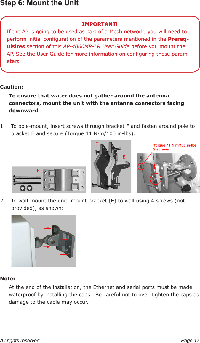 All rights reserved  Page 17Step 6: Mount the UnitCaution:To ensure that water does not gather around the antenna connectors, mount the unit with the antenna connectors facing downward.To pole-mount, insert screws through bracket F and fasten around pole to bracket E and secure (Torque 11 N.m/100 in-lbs).To wall-mount the unit, mount bracket (E) to wall using 4 screws (not provided), as shown:Note: At the end of the installation, the Ethernet and serial ports must be made waterproof by installing the caps.  Be careful not to over-tighten the caps as damage to the cable may occur.1.2.IMPORTANT!If the AP is going to be used as part of a Mesh network, you will need to perform initial conguration of the parameters mentioned in the Prereq-uisites section of this AP-4000MR-LR User Guide before you mount the AP. See the User Guide for more information on conguring these param-eters.IMPORTANT!If the AP is going to be used as part of a Mesh network, you will need to perform initial conguration of the parameters mentioned in the Prereq-uisites section of this AP-4000MR-LR User Guide before you mount the AP. See the User Guide for more information on conguring these param-eters.