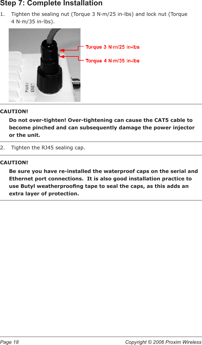 Page 18  Copyright © 2006 Proxim Wireless Step 7: Complete InstallationTighten the sealing nut (Torque 3 N∙m/25 in-lbs) and lock nut (Torque  4 N∙m/35 in-lbs).CAUTION! Do not over-tighten! Over-tightening can cause the CAT5 cable to become pinched and can subsequently damage the power injector or the unit.  Tighten the RJ45 sealing cap.CAUTION!Be sure you have re-installed the waterproof caps on the serial and Ethernet port connections.  It is also good installation practice to use Butyl weatherproong tape to seal the caps, as this adds an extra layer of protection.1.2.