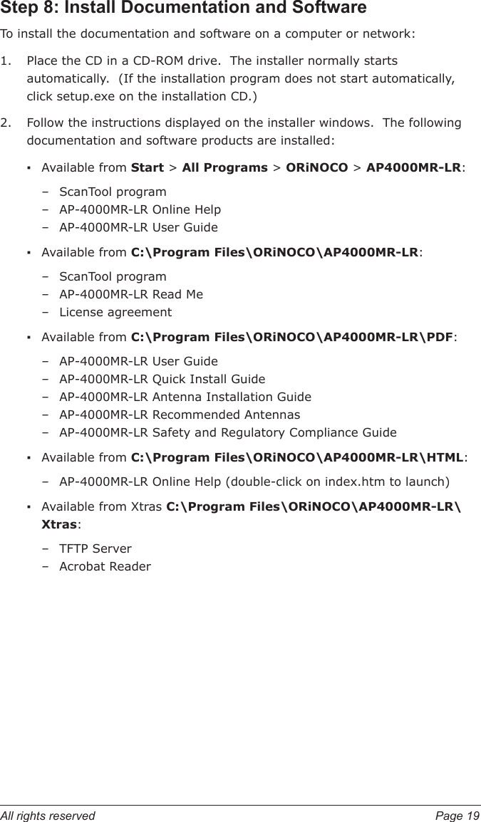 All rights reserved  Page 19Step 8: Install Documentation and SoftwareTo install the documentation and software on a computer or network:Place the CD in a CD-ROM drive.  The installer normally starts automatically.  (If the installation program does not start automatically, click setup.exe on the installation CD.) Follow the instructions displayed on the installer windows.  The following documentation and software products are installed:Available from Start &gt; All Programs &gt; ORiNOCO &gt; AP4000MR-LR:ScanTool programAP-4000MR-LR Online HelpAP-4000MR-LR User GuideAvailable from C:\Program Files\ORiNOCO\AP4000MR-LR:ScanTool program AP-4000MR-LR Read MeLicense agreementAvailable from C:\Program Files\ORiNOCO\AP4000MR-LR\PDF:AP-4000MR-LR User Guide AP-4000MR-LR Quick Install Guide AP-4000MR-LR Antenna Installation GuideAP-4000MR-LR Recommended AntennasAP-4000MR-LR Safety and Regulatory Compliance GuideAvailable from C:\Program Files\ORiNOCO\AP4000MR-LR\HTML:AP-4000MR-LR Online Help (double-click on index.htm to launch)Available from Xtras C:\Program Files\ORiNOCO\AP4000MR-LR\Xtras:TFTP ServerAcrobat Reader1.2.▪–––▪–––▪–––––▪–▪––