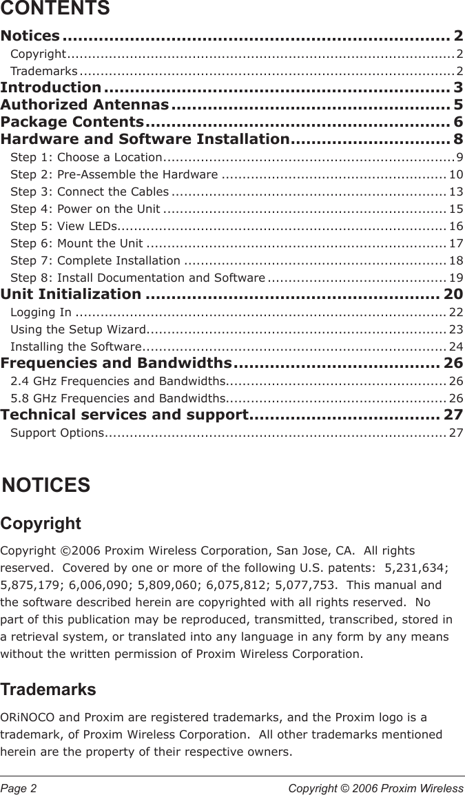 Page 2  Copyright © 2006 Proxim Wireless CONTENTSNotices ........................................................................... 2Copyright .............................................................................................2Trademarks ..........................................................................................2Introduction ................................................................... 3Authorized Antennas ...................................................... 5Package Contents ........................................................... 6Hardware and Software Installation ............................... 8Step 1: Choose a Location ......................................................................9Step 2: Pre-Assemble the Hardware ...................................................... 10Step 3: Connect the Cables .................................................................. 13Step 4: Power on the Unit .................................................................... 15Step 5: View LEDs............................................................................... 16Step 6: Mount the Unit ........................................................................ 17Step 7: Complete Installation ............................................................... 18Step 8: Install Documentation and Software ........................................... 19Unit Initialization ......................................................... 20Logging In ......................................................................................... 22Using the Setup Wizard ........................................................................ 23Installing the Software ......................................................................... 24Frequencies and Bandwidths ........................................ 262.4 GHz Frequencies and Bandwidths..................................................... 265.8 GHz Frequencies and Bandwidths..................................................... 26Technical services and support ..................................... 27Support Options .................................................................................. 27NOTICESCopyrightCopyright ©2006 Proxim Wireless Corporation, San Jose, CA.  All rights reserved.  Covered by one or more of the following U.S. patents:  5,231,634; 5,875,179; 6,006,090; 5,809,060; 6,075,812; 5,077,753.  This manual and the software described herein are copyrighted with all rights reserved.  No part of this publication may be reproduced, transmitted, transcribed, stored in a retrieval system, or translated into any language in any form by any means without the written permission of Proxim Wireless Corporation.TrademarksORiNOCO and Proxim are registered trademarks, and the Proxim logo is a trademark, of Proxim Wireless Corporation.  All other trademarks mentioned herein are the property of their respective owners.