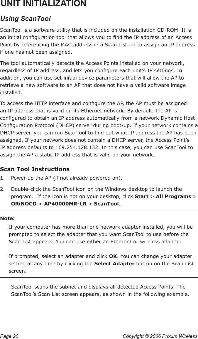 Page 20  Copyright © 2006 Proxim Wireless UNIT INITIALIZATIONUsing ScanToolScanTool is a software utility that is included on the installation CD-ROM. It is an initial conguration tool that allows you to nd the IP address of an Access Point by referencing the MAC address in a Scan List, or to assign an IP address if one has not been assigned.The tool automatically detects the Access Points installed on your network, regardless of IP address, and lets you congure each unit’s IP settings. In addition, you can use set initial device parameters that will allow the AP to retrieve a new software to an AP that does not have a valid software image installed.To access the HTTP interface and congure the AP, the AP must be assigned an IP address that is valid on its Ethernet network. By default, the AP is congured to obtain an IP address automatically from a network Dynamic Host Conguration Protocol (DHCP) server during boot-up. If your network contains a DHCP server, you can run ScanTool to nd out what IP address the AP has been assigned. If your network does not contain a DHCP server, the Access Point’s IP address defaults to 169.254.128.132. In this case, you can use ScanTool to assign the AP a static IP address that is valid on your network.Scan Tool InstructionsPower up the AP (if not already powered on).Double-click the ScanTool icon on the Windows desktop to launch the program.  If the icon is not on your desktop, click Start &gt; All Programs &gt; ORiNOCO &gt; AP40000MR-LR &gt; ScanTool.Note:If your computer has more than one network adapter installed, you will be prompted to select the adapter that you want ScanTool to use before the Scan List appears. You can use either an Ethernet or wireless adaptor.    If prompted, select an adapter and click OK. You can change your adapter setting at any time by clicking the Select Adapter button on the Scan List screen. ScanTool scans the subnet and displays all detected Access Points. The ScanTool’s Scan List screen appears, as shown in the following example.1.2.