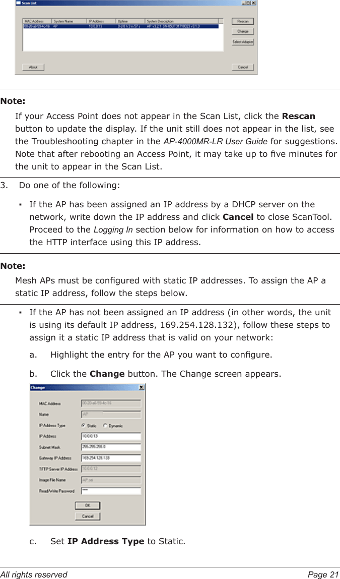 All rights reserved  Page 21Note:If your Access Point does not appear in the Scan List, click the Rescan button to update the display. If the unit still does not appear in the list, see the Troubleshooting chapter in the AP-4000MR-LR User Guide for suggestions. Note that after rebooting an Access Point, it may take up to ve minutes for the unit to appear in the Scan List.Do one of the following:If the AP has been assigned an IP address by a DHCP server on the network, write down the IP address and click Cancel to close ScanTool. Proceed to the Logging In section below for information on how to access the HTTP interface using this IP address.Note:Mesh APs must be congured with static IP addresses. To assign the AP a static IP address, follow the steps below.If the AP has not been assigned an IP address (in other words, the unit is using its default IP address, 169.254.128.132), follow these steps to assign it a static IP address that is valid on your network:Highlight the entry for the AP you want to congure.Click the Change button. The Change screen appears.Set IP Address Type to Static.3.▪▪a.b.c.