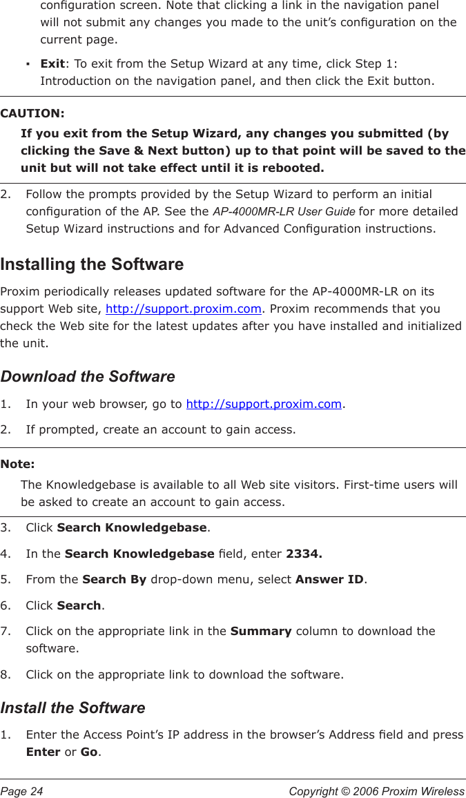 Page 24  Copyright © 2006 Proxim Wireless conguration screen. Note that clicking a link in the navigation panel will not submit any changes you made to the unit’s conguration on the current page.Exit: To exit from the Setup Wizard at any time, click Step 1:  Introduction on the navigation panel, and then click the Exit button. CAUTION:If you exit from the Setup Wizard, any changes you submitted (by clicking the Save &amp; Next button) up to that point will be saved to the unit but will not take effect until it is rebooted.Follow the prompts provided by the Setup Wizard to perform an initial conguration of the AP. See the AP-4000MR-LR User Guide for more detailed Setup Wizard instructions and for Advanced Conguration instructions.Installing the SoftwareProxim periodically releases updated software for the AP-4000MR-LR on its support Web site, http://support.proxim.com. Proxim recommends that you check the Web site for the latest updates after you have installed and initialized the unit.Download the SoftwareIn your web browser, go to http://support.proxim.com. If prompted, create an account to gain access.Note:The Knowledgebase is available to all Web site visitors. First-time users will be asked to create an account to gain access.Click Search Knowledgebase.In the Search Knowledgebase eld, enter 2334.From the Search By drop-down menu, select Answer ID.Click Search.Click on the appropriate link in the Summary column to download the software. Click on the appropriate link to download the software. Install the SoftwareEnter the Access Point’s IP address in the browser’s Address eld and press Enter or Go. ▪2.1.2.3.4.5.6.7.8.1.