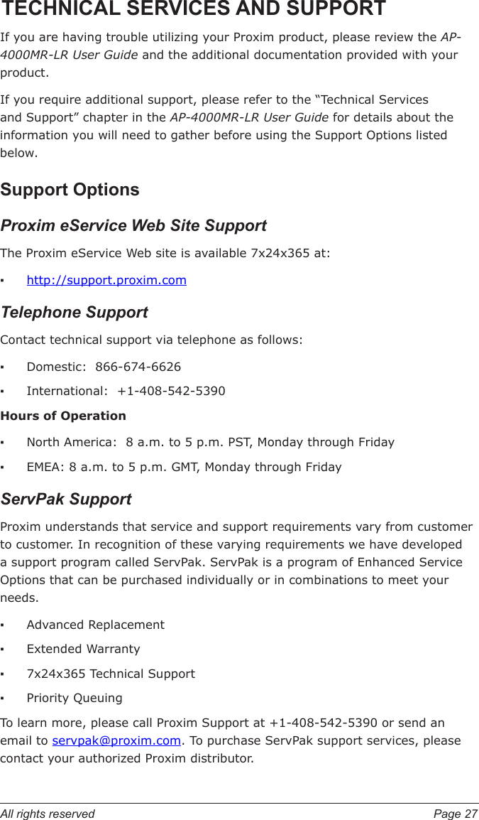 All rights reserved  Page 27TECHNICAL SERVICES AND SUPPORTIf you are having trouble utilizing your Proxim product, please review the AP-4000MR-LR User Guide and the additional documentation provided with your product. If you require additional support, please refer to the “Technical Services and Support” chapter in the AP-4000MR-LR User Guide for details about the information you will need to gather before using the Support Options listed below. Support OptionsProxim eService Web Site SupportThe Proxim eService Web site is available 7x24x365 at:http://support.proxim.comTelephone SupportContact technical support via telephone as follows:  Domestic:  866-674-6626International:  +1-408-542-5390Hours of OperationNorth America:  8 a.m. to 5 p.m. PST, Monday through FridayEMEA: 8 a.m. to 5 p.m. GMT, Monday through FridayServPak Support     Proxim understands that service and support requirements vary from customer to customer. In recognition of these varying requirements we have developed a support program called ServPak. ServPak is a program of Enhanced Service Options that can be purchased individually or in combinations to meet your needs. Advanced ReplacementExtended Warranty 7x24x365 Technical SupportPriority Queuing  To learn more, please call Proxim Support at +1-408-542-5390 or send an email to servpak@proxim.com. To purchase ServPak support services, please contact your authorized Proxim distributor.   ▪▪▪▪▪▪▪▪▪