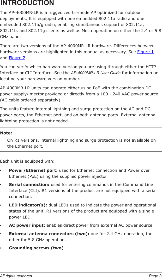 All rights reserved  Page 3INTRODUCTIONThe AP-4000MR-LR is a ruggedized tri-mode AP optimized for outdoor deployments. It is equipped with one embedded 802.11a radio and one embedded 802.11b/g radio, enabling simultaneous support of 802.11a, 802.11b, and 802.11g clients as well as Mesh operation on either the 2.4 or 5.8 GHz band. There are two versions of the AP-4000MR-LR hardware. Differences between hardware versions are highlighted in this manual as necessary. See Figure 1 and Figure 2.You can verify which hardware version you are using through either the HTTP Interface or CLI Interface. See the AP-4000MR-LR User Guide for information on locating your hardware version number. AP-4000MR-LR units can operate either using PoE with the combination DC power supply/injector provided or directly from a 100 - 240 VAC power source (AC cable ordered separately).The units feature internal lightning and surge protection on the AC and DC power ports, the Ethernet port, and on both antenna ports. External antenna lightning protection is not needed.Note:On R1 versions, internal lightning and surge protection is not available on the Ethernet port.   Each unit is equipped with:Power/Ethernet port: used for Ethernet connection and Power over Ethernet (PoE) using the supplied power injector. Serial connection: used for entering commands in the Command Line Interface (CLI). R1 versions of the product are not equipped with a serial connection.LED indicator(s): dual LEDs used to indicate the power and operational states of the unit. R1 versions of the product are equipped with a single power LED.AC power input: enables direct power from external AC power source.External antenna connectors (two): one for 2.4 GHz operation, the other for 5.8 GHz operation. Grounding screws (two)▪▪▪▪▪▪