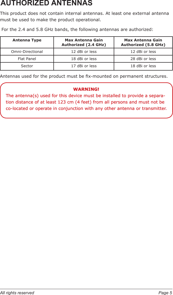 All rights reserved  Page 5AUTHORIZED ANTENNASThis product does not contain internal antennas. At least one external antenna must be used to make the product operational. For the 2.4 and 5.8 GHz bands, the following antennas are authorized:Antenna Type Max Antenna Gain Authorized (2.4 GHz)Max Antenna Gain Authorized (5.8 GHz)Omni-Directional 12 dBi or less 12 dBi or lessFlat Panel 18 dBi or less 28 dBi or lessSector 17 dBi or less 18 dBi or lessAntennas used for the product must be x-mounted on permanent structures.WARNING!The antenna(s) used for this device must be installed to provide a separa-tion distance of at least 123 cm (4 feet) from all persons and must not be co-located or operate in conjunction with any other antenna or transmitter.WARNING!The antenna(s) used for this device must be installed to provide a separa-tion distance of at least 123 cm (4 feet) from all persons and must not be co-located or operate in conjunction with any other antenna or transmitter.