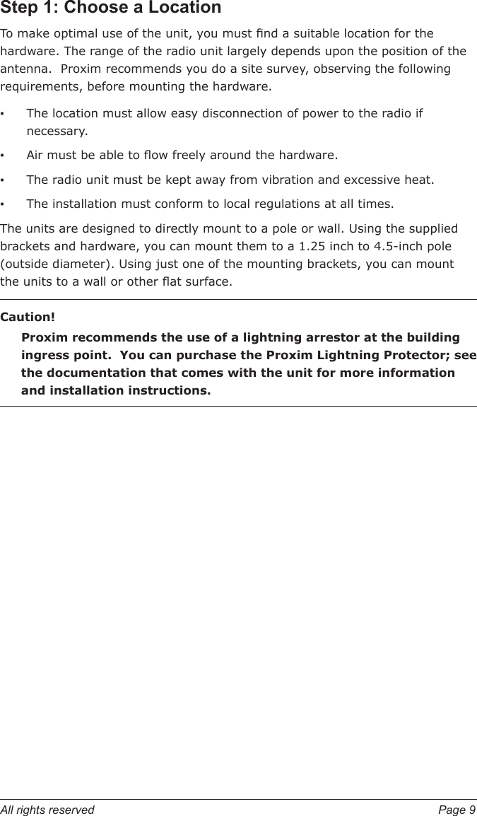 All rights reserved  Page 9Step 1: Choose a LocationTo make optimal use of the unit, you must nd a suitable location for the hardware. The range of the radio unit largely depends upon the position of the antenna.  Proxim recommends you do a site survey, observing the following requirements, before mounting the hardware.The location must allow easy disconnection of power to the radio if necessary.Air must be able to ow freely around the hardware.The radio unit must be kept away from vibration and excessive heat.The installation must conform to local regulations at all times.The units are designed to directly mount to a pole or wall. Using the supplied brackets and hardware, you can mount them to a 1.25 inch to 4.5-inch pole (outside diameter). Using just one of the mounting brackets, you can mount the units to a wall or other at surface.Caution!Proxim recommends the use of a lightning arrestor at the building ingress point.  You can purchase the Proxim Lightning Protector; see the documentation that comes with the unit for more information and installation instructions.▪▪▪▪