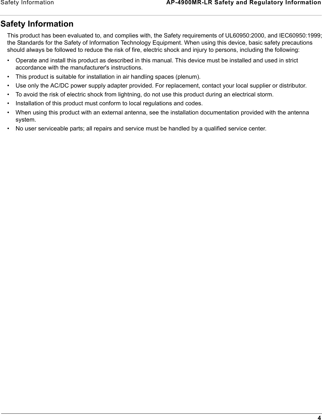 Safety Information  AP-4900MR-LR Safety and Regulatory Information4Safety InformationThis product has been evaluated to, and complies with, the Safety requirements of UL60950:2000, and IEC60950:1999; the Standards for the Safety of Information Technology Equipment. When using this device, basic safety precautions should always be followed to reduce the risk of fire, electric shock and injury to persons, including the following:• Operate and install this product as described in this manual. This device must be installed and used in strict accordance with the manufacturer&apos;s instructions. • This product is suitable for installation in air handling spaces (plenum).• Use only the AC/DC power supply adapter provided. For replacement, contact your local supplier or distributor.• To avoid the risk of electric shock from lightning, do not use this product during an electrical storm.• Installation of this product must conform to local regulations and codes.• When using this product with an external antenna, see the installation documentation provided with the antenna system.• No user serviceable parts; all repairs and service must be handled by a qualified service center.