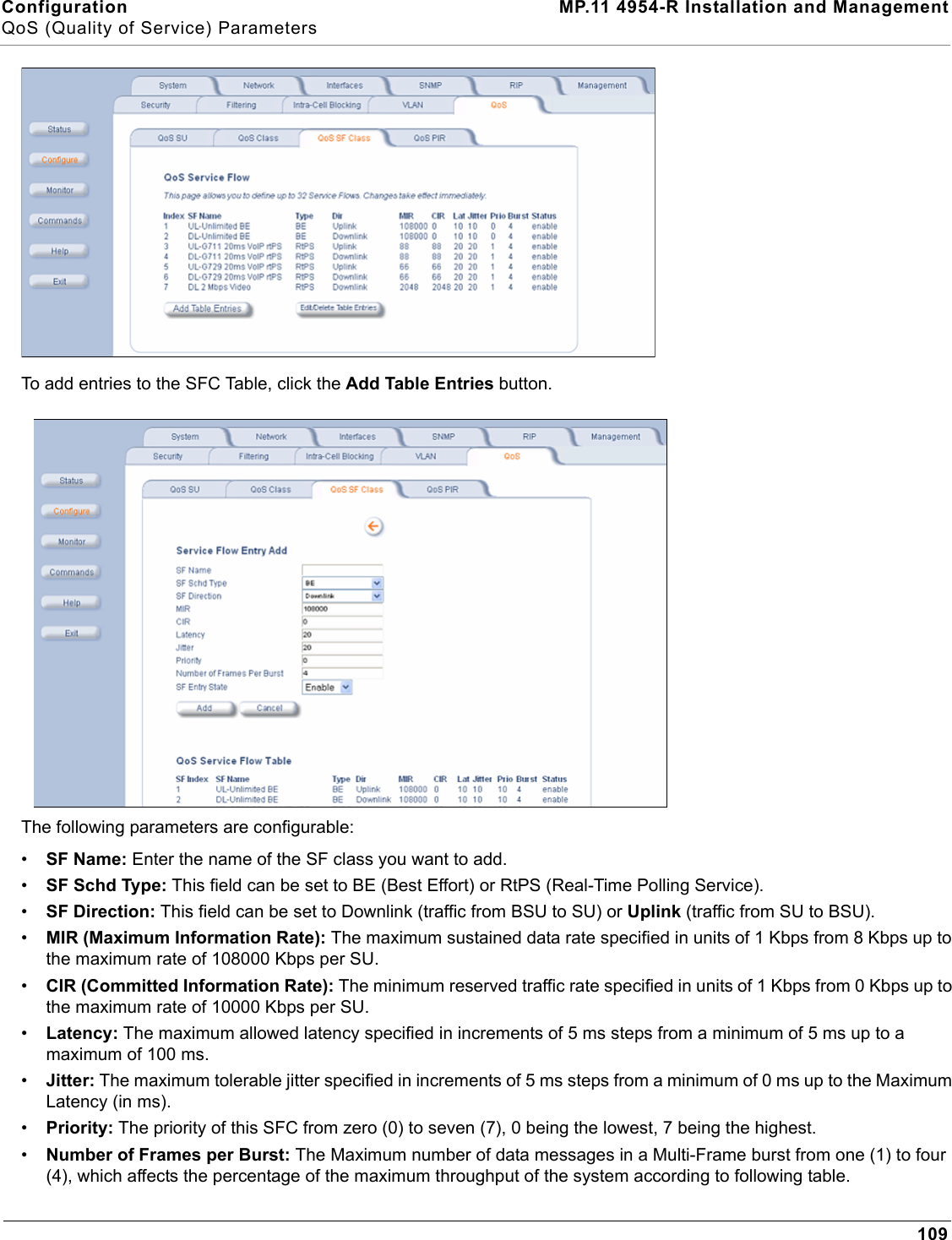 Configuration MP.11 4954-R Installation and ManagementQoS (Quality of Service) Parameters109To add entries to the SFC Table, click the Add Table Entries button.The following parameters are configurable:•SF Name: Enter the name of the SF class you want to add.•SF Schd Type: This field can be set to BE (Best Effort) or RtPS (Real-Time Polling Service).•SF Direction: This field can be set to Downlink (traffic from BSU to SU) or Uplink (traffic from SU to BSU).•MIR (Maximum Information Rate): The maximum sustained data rate specified in units of 1 Kbps from 8 Kbps up to the maximum rate of 108000 Kbps per SU.•CIR (Committed Information Rate): The minimum reserved traffic rate specified in units of 1 Kbps from 0 Kbps up to the maximum rate of 10000 Kbps per SU.•Latency: The maximum allowed latency specified in increments of 5 ms steps from a minimum of 5 ms up to a maximum of 100 ms.•Jitter: The maximum tolerable jitter specified in increments of 5 ms steps from a minimum of 0 ms up to the Maximum Latency (in ms).•Priority: The priority of this SFC from zero (0) to seven (7), 0 being the lowest, 7 being the highest.•Number of Frames per Burst: The Maximum number of data messages in a Multi-Frame burst from one (1) to four (4), which affects the percentage of the maximum throughput of the system according to following table.