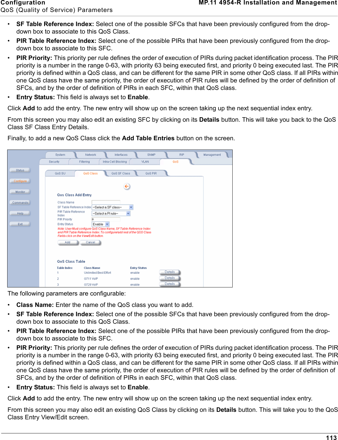 Configuration MP.11 4954-R Installation and ManagementQoS (Quality of Service) Parameters113•SF Table Reference Index: Select one of the possible SFCs that have been previously configured from the drop-down box to associate to this QoS Class.•PIR Table Reference Index: Select one of the possible PIRs that have been previously configured from the drop-down box to associate to this SFC.•PIR Priority: This priority per rule defines the order of execution of PIRs during packet identification process. The PIR priority is a number in the range 0-63, with priority 63 being executed first, and priority 0 being executed last. The PIR priority is defined within a QoS class, and can be different for the same PIR in some other QoS class. If all PIRs within one QoS class have the same priority, the order of execution of PIR rules will be defined by the order of definition of SFCs, and by the order of definition of PIRs in each SFC, within that QoS class.•Entry Status: This field is always set to Enable.Click Add to add the entry. The new entry will show up on the screen taking up the next sequential index entry.From this screen you may also edit an existing SFC by clicking on its Details button. This will take you back to the QoS Class SF Class Entry Details.Finally, to add a new QoS Class click the Add Table Entries button on the screen.The following parameters are configurable:•Class Name: Enter the name of the QoS class you want to add.•SF Table Reference Index: Select one of the possible SFCs that have been previously configured from the drop-down box to associate to this QoS Class.•PIR Table Reference Index: Select one of the possible PIRs that have been previously configured from the drop-down box to associate to this SFC.•PIR Priority: This priority per rule defines the order of execution of PIRs during packet identification process. The PIR priority is a number in the range 0-63, with priority 63 being executed first, and priority 0 being executed last. The PIR priority is defined within a QoS class, and can be different for the same PIR in some other QoS class. If all PIRs within one QoS class have the same priority, the order of execution of PIR rules will be defined by the order of definition of SFCs, and by the order of definition of PIRs in each SFC, within that QoS class.•Entry Status: This field is always set to Enable.Click Add to add the entry. The new entry will show up on the screen taking up the next sequential index entry.From this screen you may also edit an existing QoS Class by clicking on its Details button. This will take you to the QoS Class Entry View/Edit screen.