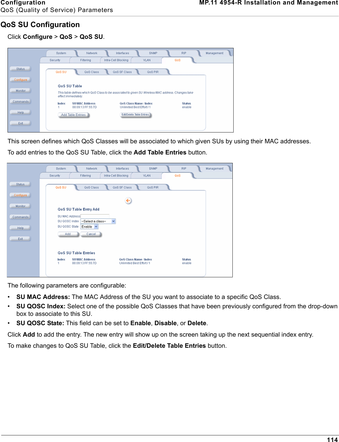 Configuration MP.11 4954-R Installation and ManagementQoS (Quality of Service) Parameters114QoS SU ConfigurationClick Configure &gt; QoS &gt; QoS SU.This screen defines which QoS Classes will be associated to which given SUs by using their MAC addresses.To add entries to the QoS SU Table, click the Add Table Entries button.The following parameters are configurable:•SU MAC Address: The MAC Address of the SU you want to associate to a specific QoS Class.•SU QOSC Index: Select one of the possible QoS Classes that have been previously configured from the drop-down box to associate to this SU.•SU QOSC State: This field can be set to Enable, Disable, or Delete.Click Add to add the entry. The new entry will show up on the screen taking up the next sequential index entry.To make changes to QoS SU Table, click the Edit/Delete Table Entries button.