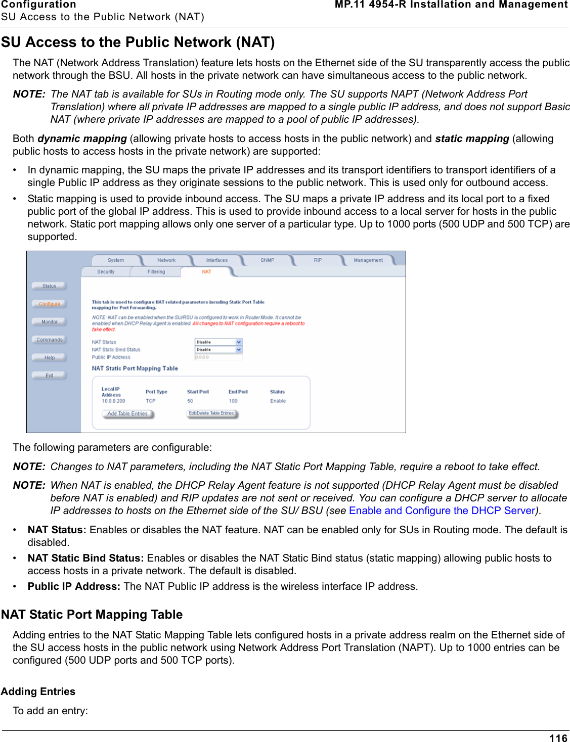 Configuration MP.11 4954-R Installation and ManagementSU Access to the Public Network (NAT)116SU Access to the Public Network (NAT)The NAT (Network Address Translation) feature lets hosts on the Ethernet side of the SU transparently access the public network through the BSU. All hosts in the private network can have simultaneous access to the public network. NOTE: The NAT tab is available for SUs in Routing mode only. The SU supports NAPT (Network Address Port Translation) where all private IP addresses are mapped to a single public IP address, and does not support Basic NAT (where private IP addresses are mapped to a pool of public IP addresses).Both dynamic mapping (allowing private hosts to access hosts in the public network) and static mapping (allowing public hosts to access hosts in the private network) are supported:• In dynamic mapping, the SU maps the private IP addresses and its transport identifiers to transport identifiers of a single Public IP address as they originate sessions to the public network. This is used only for outbound access. • Static mapping is used to provide inbound access. The SU maps a private IP address and its local port to a fixed public port of the global IP address. This is used to provide inbound access to a local server for hosts in the public network. Static port mapping allows only one server of a particular type. Up to 1000 ports (500 UDP and 500 TCP) are supported.The following parameters are configurable:NOTE: Changes to NAT parameters, including the NAT Static Port Mapping Table, require a reboot to take effect.NOTE: When NAT is enabled, the DHCP Relay Agent feature is not supported (DHCP Relay Agent must be disabled before NAT is enabled) and RIP updates are not sent or received. You can configure a DHCP server to allocate IP addresses to hosts on the Ethernet side of the SU/ BSU (see Enable and Configure the DHCP Server).•NAT Status: Enables or disables the NAT feature. NAT can be enabled only for SUs in Routing mode. The default is disabled.•NAT Static Bind Status: Enables or disables the NAT Static Bind status (static mapping) allowing public hosts to access hosts in a private network. The default is disabled.•Public IP Address: The NAT Public IP address is the wireless interface IP address. NAT Static Port Mapping TableAdding entries to the NAT Static Mapping Table lets configured hosts in a private address realm on the Ethernet side of the SU access hosts in the public network using Network Address Port Translation (NAPT). Up to 1000 entries can be configured (500 UDP ports and 500 TCP ports).Adding EntriesTo add an entry: