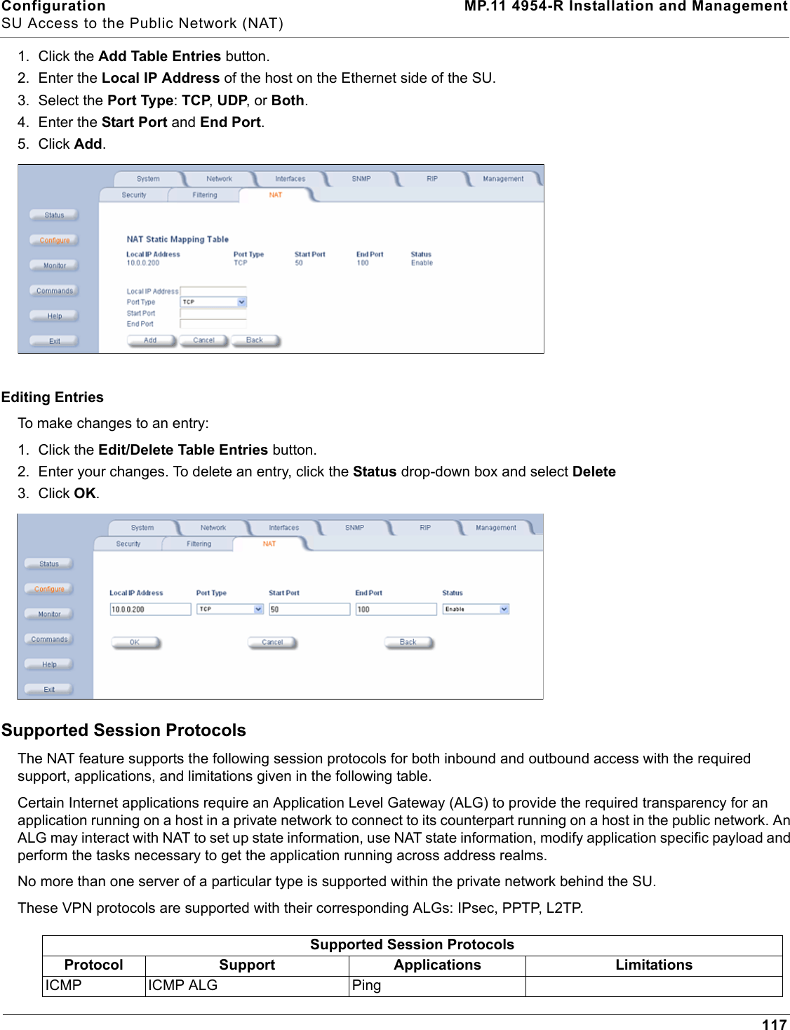 Configuration MP.11 4954-R Installation and ManagementSU Access to the Public Network (NAT)1171. Click the Add Table Entries button.2. Enter the Local IP Address of the host on the Ethernet side of the SU.3. Select the Port Type: TCP, UDP, or Both.4. Enter the Start Port and End Port.5. Click Add.Editing EntriesTo make changes to an entry:1. Click the Edit/Delete Table Entries button. 2. Enter your changes. To delete an entry, click the Status drop-down box and select Delete3. Click OK.Supported Session ProtocolsThe NAT feature supports the following session protocols for both inbound and outbound access with the required support, applications, and limitations given in the following table.Certain Internet applications require an Application Level Gateway (ALG) to provide the required transparency for an application running on a host in a private network to connect to its counterpart running on a host in the public network. An ALG may interact with NAT to set up state information, use NAT state information, modify application specific payload and perform the tasks necessary to get the application running across address realms.No more than one server of a particular type is supported within the private network behind the SU.These VPN protocols are supported with their corresponding ALGs: IPsec, PPTP, L2TP.Supported Session ProtocolsProtocol Support Applications LimitationsICMP ICMP ALG Ping